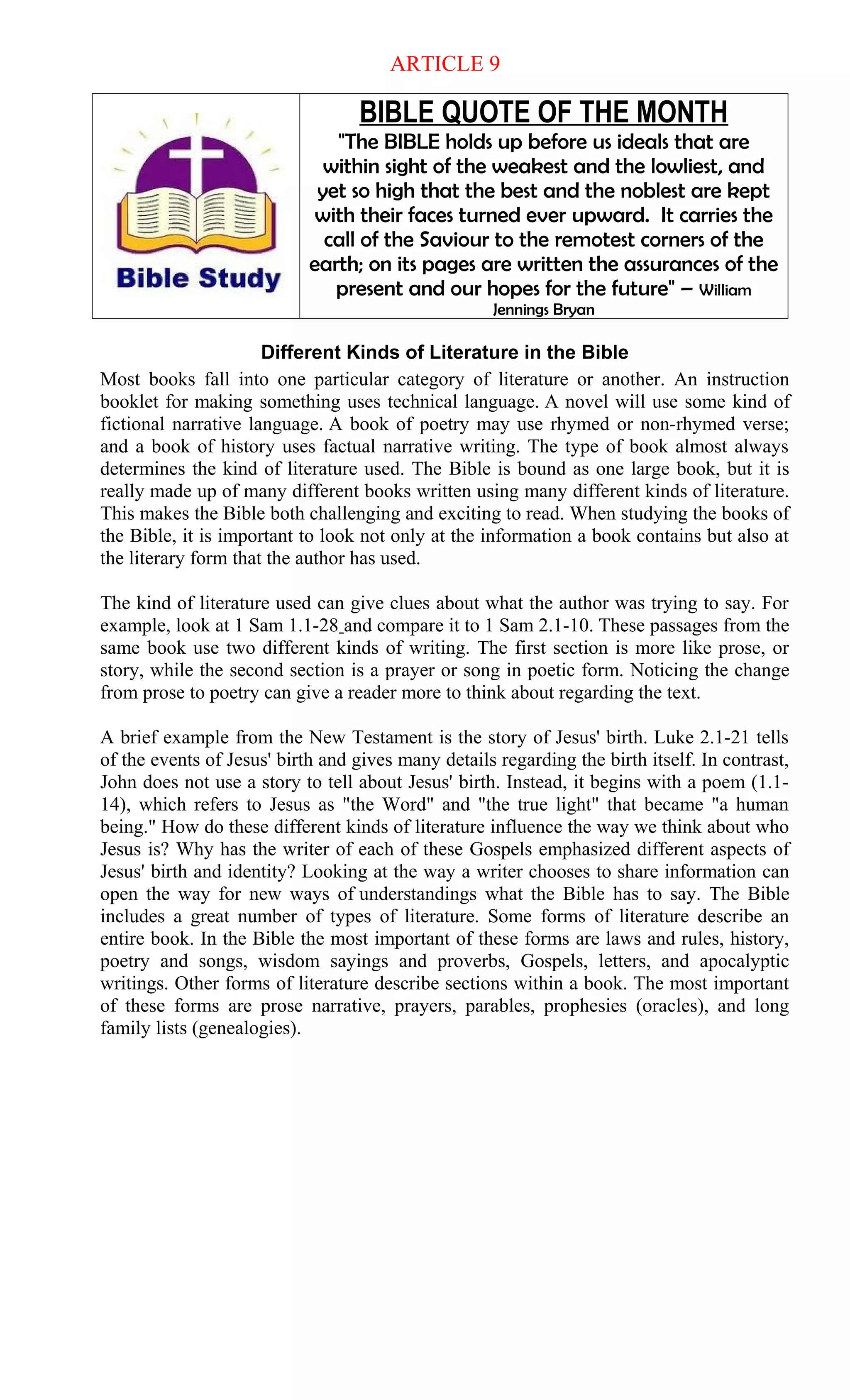 ARTICLE 9
BIBLE QUOTE OF THE MONTH
"The BIBLE holds up before us ideals that are
within sight of the weakest and the lowliest, and
yet so high that the best and the noblest are kept
with their faces turned ever upward. It carries the
call of the Saviour to the remotest corners of the
earth; on its pages are written the assurances of the
present and our hopes for the future" – William
Jennings Bryan
Different Kinds of Literature in the Bible
Most books fall into one particular category of literature or another. An instruction
booklet for making something uses technical language. A novel will use some kind of
fictional narrative language. A book of poetry may use rhymed or non-rhymed verse;
and a book of history uses factual narrative writing. The type of book almost always
determines the kind of literature used. The Bible is bound as one large book, but it is
really made up of many different books written using many different kinds of literature.
This makes the Bible both challenging and exciting to read. When studying the books of
the Bible, it is important to look not only at the information a book contains but also at
the literary form that the author has used.
The kind of literature used can give clues about what the author was trying to say. For
example, look at 1 Sam 1.1-28 and compare it to 1 Sam 2.1-10. These passages from the
same book use two different kinds of writing. The first section is more like prose, or
story, while the second section is a prayer or song in poetic form. Noticing the change
from prose to poetry can give a reader more to think about regarding the text.
A brief example from the New Testament is the story of Jesus' birth. Luke 2.1-21 tells
of the events of Jesus' birth and gives many details regarding the birth itself. In contrast,
John does not use a story to tell about Jesus' birth. Instead, it begins with a poem (1.1-
14), which refers to Jesus as "the Word" and "the true light" that became "a human
being." How do these different kinds of literature influence the way we think about who
Jesus is? Why has the writer of each of these Gospels emphasized different aspects of
Jesus' birth and identity? Looking at the way a writer chooses to share information can
open the way for new ways of understandings what the Bible has to say. The Bible
includes a great number of types of literature. Some forms of literature describe an
entire book. In the Bible the most important of these forms are laws and rules, history,
poetry and songs, wisdom sayings and proverbs, Gospels, letters, and apocalyptic
writings. Other forms of literature describe sections within a book. The most important
of these forms are prose narrative, prayers, parables, prophesies (oracles), and long
family lists (genealogies).
 