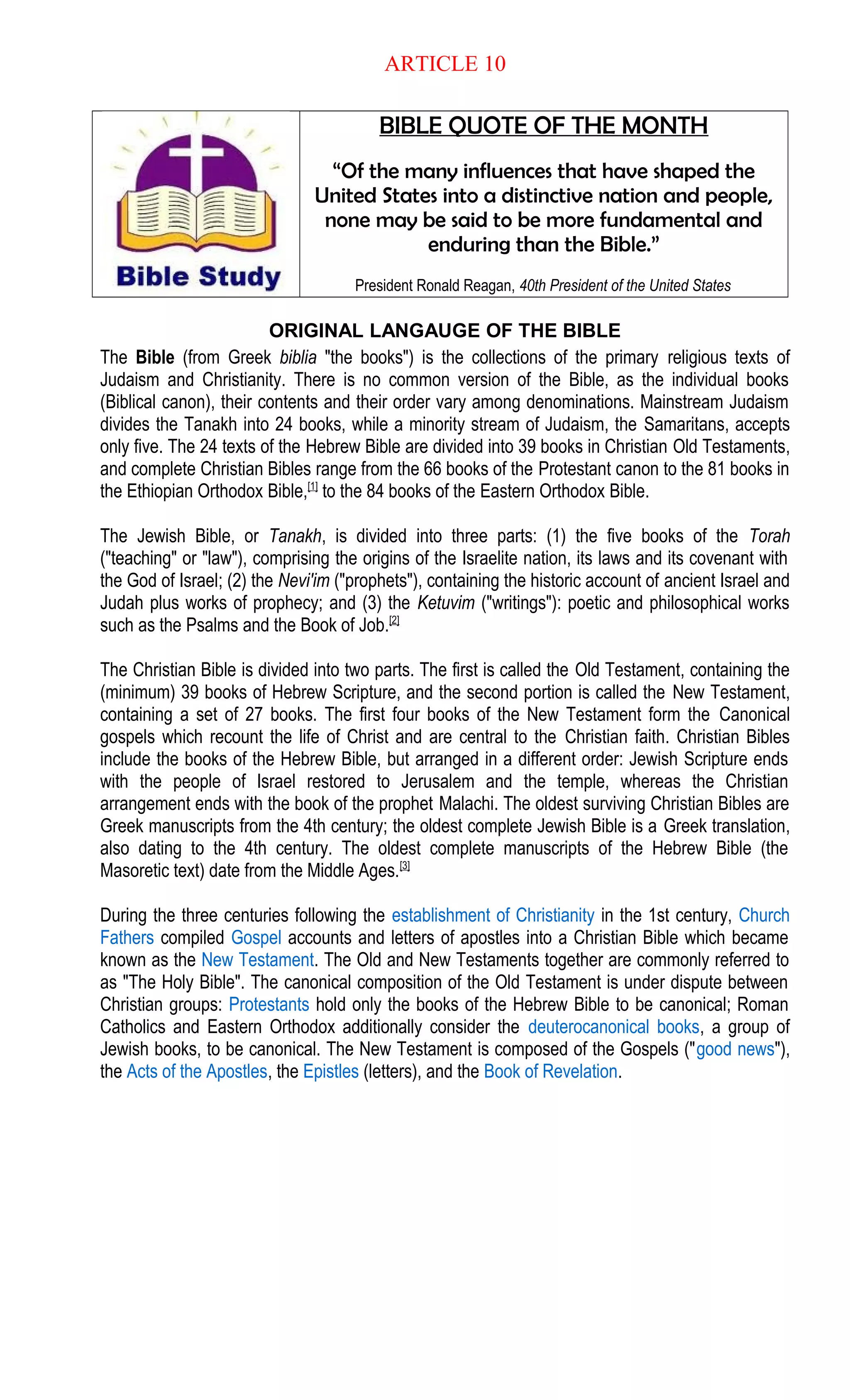 ARTICLE 10
BIBLE QUOTE OF THE MONTH
“Of the many influences that have shaped the
United States into a distinctive nation and people,
none may be said to be more fundamental and
enduring than the Bible.”
President Ronald Reagan, 40th President of the United States
ORIGINAL LANGAUGE OF THE BIBLE
The Bible (from Greek biblia "the books") is the collections of the primary religious texts of
Judaism and Christianity. There is no common version of the Bible, as the individual books
(Biblical canon), their contents and their order vary among denominations. Mainstream Judaism
divides the Tanakh into 24 books, while a minority stream of Judaism, the Samaritans, accepts
only five. The 24 texts of the Hebrew Bible are divided into 39 books in Christian Old Testaments,
and complete Christian Bibles range from the 66 books of the Protestant canon to the 81 books in
the Ethiopian Orthodox Bible,[1]
to the 84 books of the Eastern Orthodox Bible.
The Jewish Bible, or Tanakh, is divided into three parts: (1) the five books of the Torah
("teaching" or "law"), comprising the origins of the Israelite nation, its laws and its covenant with
the God of Israel; (2) the Nevi'im ("prophets"), containing the historic account of ancient Israel and
Judah plus works of prophecy; and (3) the Ketuvim ("writings"): poetic and philosophical works
such as the Psalms and the Book of Job.[2]
The Christian Bible is divided into two parts. The first is called the Old Testament, containing the
(minimum) 39 books of Hebrew Scripture, and the second portion is called the New Testament,
containing a set of 27 books. The first four books of the New Testament form the Canonical
gospels which recount the life of Christ and are central to the Christian faith. Christian Bibles
include the books of the Hebrew Bible, but arranged in a different order: Jewish Scripture ends
with the people of Israel restored to Jerusalem and the temple, whereas the Christian
arrangement ends with the book of the prophet Malachi. The oldest surviving Christian Bibles are
Greek manuscripts from the 4th century; the oldest complete Jewish Bible is a Greek translation,
also dating to the 4th century. The oldest complete manuscripts of the Hebrew Bible (the
Masoretic text) date from the Middle Ages.[3]
During the three centuries following the establishment of Christianity in the 1st century, Church
Fathers compiled Gospel accounts and letters of apostles into a Christian Bible which became
known as the New Testament. The Old and New Testaments together are commonly referred to
as "The Holy Bible". The canonical composition of the Old Testament is under dispute between
Christian groups: Protestants hold only the books of the Hebrew Bible to be canonical; Roman
Catholics and Eastern Orthodox additionally consider the deuterocanonical books, a group of
Jewish books, to be canonical. The New Testament is composed of the Gospels ("good news"),
the Acts of the Apostles, the Epistles (letters), and the Book of Revelation.
 