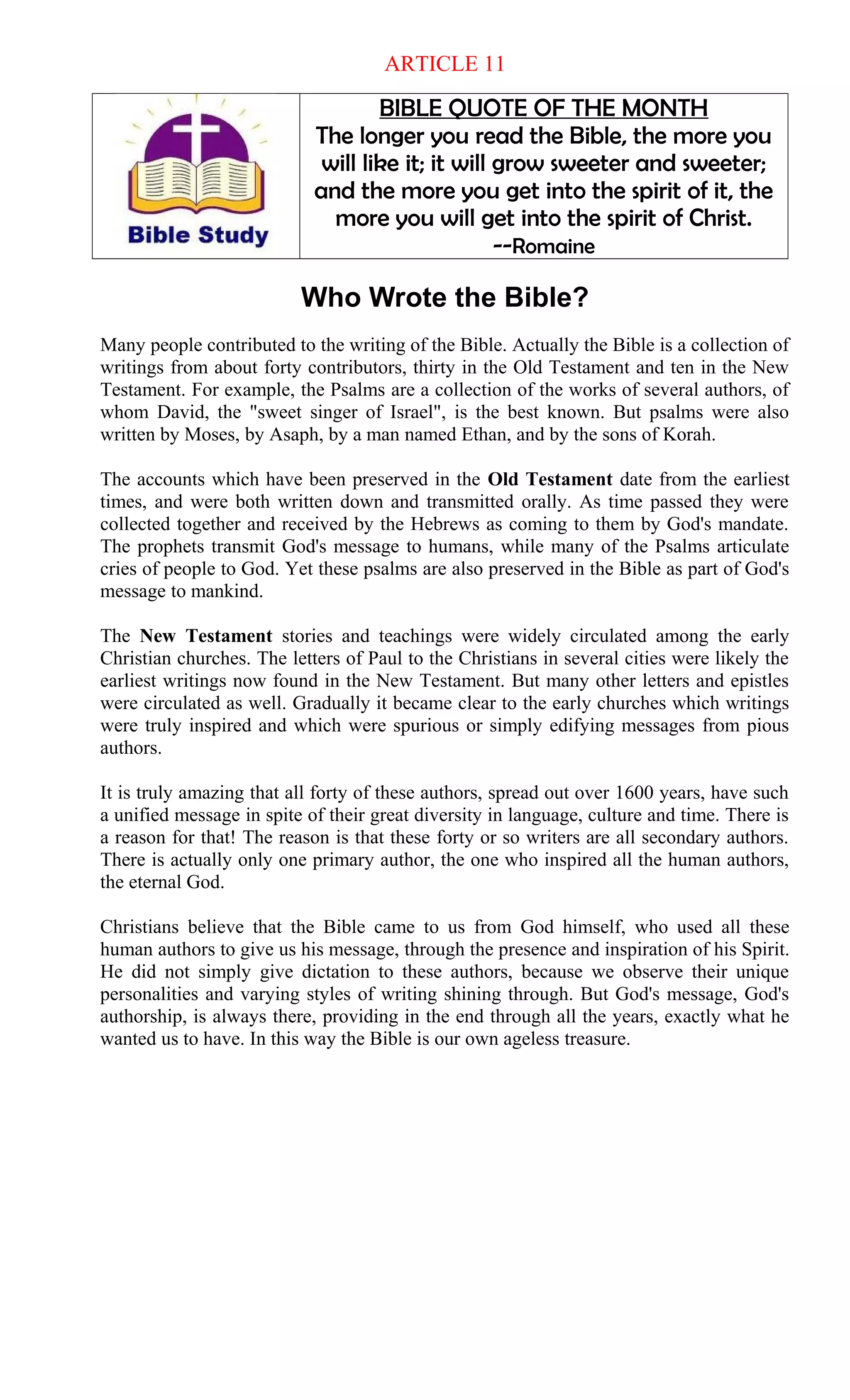ARTICLE 11
BIBLE QUOTE OF THE MONTH
The longer you read the Bible, the more you
will like it; it will grow sweeter and sweeter;
and the more you get into the spirit of it, the
more you will get into the spirit of Christ.
--Romaine
Who Wrote the Bible?
Many people contributed to the writing of the Bible. Actually the Bible is a collection of
writings from about forty contributors, thirty in the Old Testament and ten in the New
Testament. For example, the Psalms are a collection of the works of several authors, of
whom David, the "sweet singer of Israel", is the best known. But psalms were also
written by Moses, by Asaph, by a man named Ethan, and by the sons of Korah.
The accounts which have been preserved in the Old Testament date from the earliest
times, and were both written down and transmitted orally. As time passed they were
collected together and received by the Hebrews as coming to them by God's mandate.
The prophets transmit God's message to humans, while many of the Psalms articulate
cries of people to God. Yet these psalms are also preserved in the Bible as part of God's
message to mankind.
The New Testament stories and teachings were widely circulated among the early
Christian churches. The letters of Paul to the Christians in several cities were likely the
earliest writings now found in the New Testament. But many other letters and epistles
were circulated as well. Gradually it became clear to the early churches which writings
were truly inspired and which were spurious or simply edifying messages from pious
authors.
It is truly amazing that all forty of these authors, spread out over 1600 years, have such
a unified message in spite of their great diversity in language, culture and time. There is
a reason for that! The reason is that these forty or so writers are all secondary authors.
There is actually only one primary author, the one who inspired all the human authors,
the eternal God.
Christians believe that the Bible came to us from God himself, who used all these
human authors to give us his message, through the presence and inspiration of his Spirit.
He did not simply give dictation to these authors, because we observe their unique
personalities and varying styles of writing shining through. But God's message, God's
authorship, is always there, providing in the end through all the years, exactly what he
wanted us to have. In this way the Bible is our own ageless treasure.
 