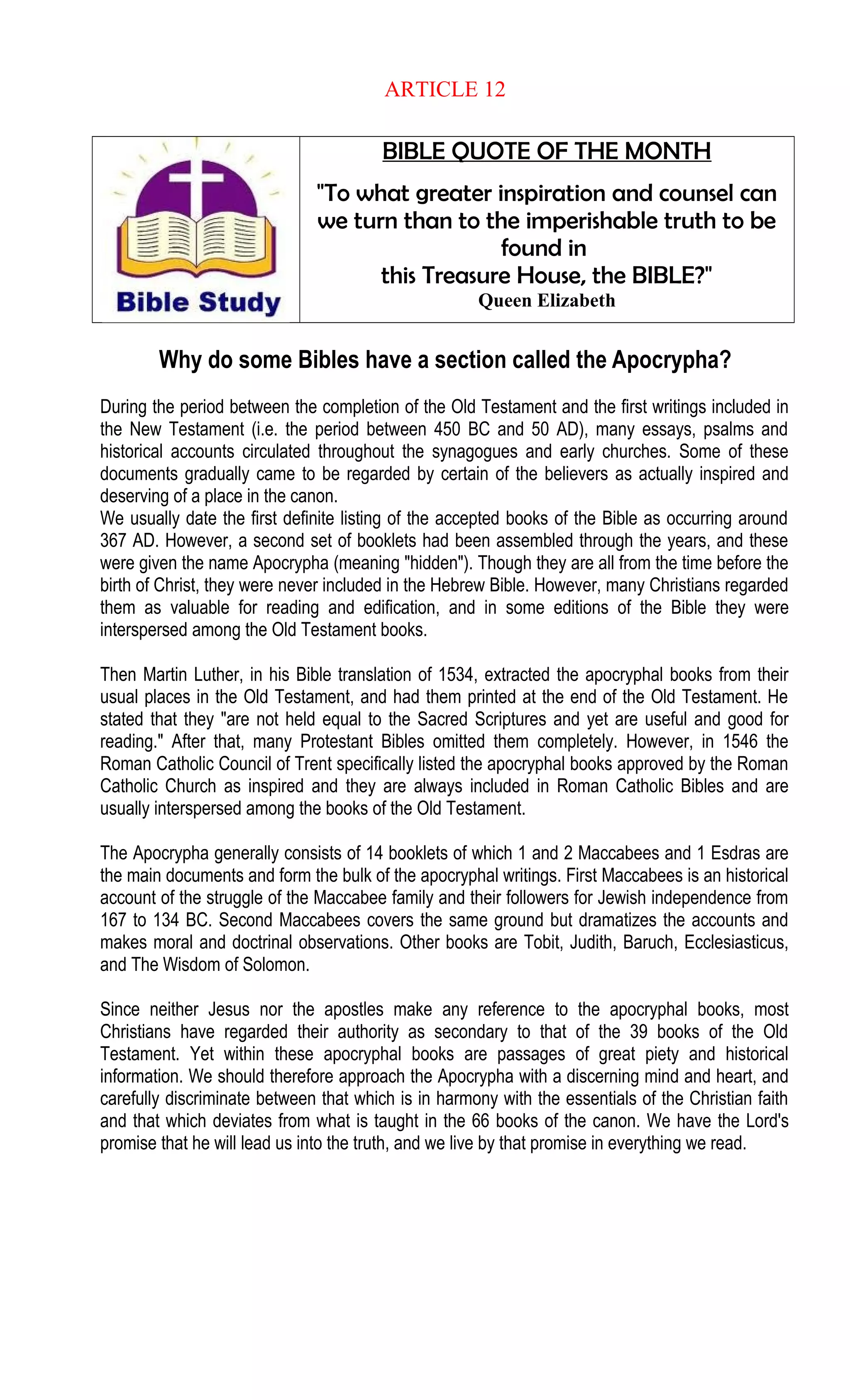ARTICLE 12
BIBLE QUOTE OF THE MONTH
"To what greater inspiration and counsel can
we turn than to the imperishable truth to be
found in
this Treasure House, the BIBLE?"
Queen Elizabeth
Why do some Bibles have a section called the Apocrypha?
During the period between the completion of the Old Testament and the first writings included in
the New Testament (i.e. the period between 450 BC and 50 AD), many essays, psalms and
historical accounts circulated throughout the synagogues and early churches. Some of these
documents gradually came to be regarded by certain of the believers as actually inspired and
deserving of a place in the canon.
We usually date the first definite listing of the accepted books of the Bible as occurring around
367 AD. However, a second set of booklets had been assembled through the years, and these
were given the name Apocrypha (meaning "hidden"). Though they are all from the time before the
birth of Christ, they were never included in the Hebrew Bible. However, many Christians regarded
them as valuable for reading and edification, and in some editions of the Bible they were
interspersed among the Old Testament books.
Then Martin Luther, in his Bible translation of 1534, extracted the apocryphal books from their
usual places in the Old Testament, and had them printed at the end of the Old Testament. He
stated that they "are not held equal to the Sacred Scriptures and yet are useful and good for
reading." After that, many Protestant Bibles omitted them completely. However, in 1546 the
Roman Catholic Council of Trent specifically listed the apocryphal books approved by the Roman
Catholic Church as inspired and they are always included in Roman Catholic Bibles and are
usually interspersed among the books of the Old Testament.
The Apocrypha generally consists of 14 booklets of which 1 and 2 Maccabees and 1 Esdras are
the main documents and form the bulk of the apocryphal writings. First Maccabees is an historical
account of the struggle of the Maccabee family and their followers for Jewish independence from
167 to 134 BC. Second Maccabees covers the same ground but dramatizes the accounts and
makes moral and doctrinal observations. Other books are Tobit, Judith, Baruch, Ecclesiasticus,
and The Wisdom of Solomon.
Since neither Jesus nor the apostles make any reference to the apocryphal books, most
Christians have regarded their authority as secondary to that of the 39 books of the Old
Testament. Yet within these apocryphal books are passages of great piety and historical
information. We should therefore approach the Apocrypha with a discerning mind and heart, and
carefully discriminate between that which is in harmony with the essentials of the Christian faith
and that which deviates from what is taught in the 66 books of the canon. We have the Lord's
promise that he will lead us into the truth, and we live by that promise in everything we read.
 
