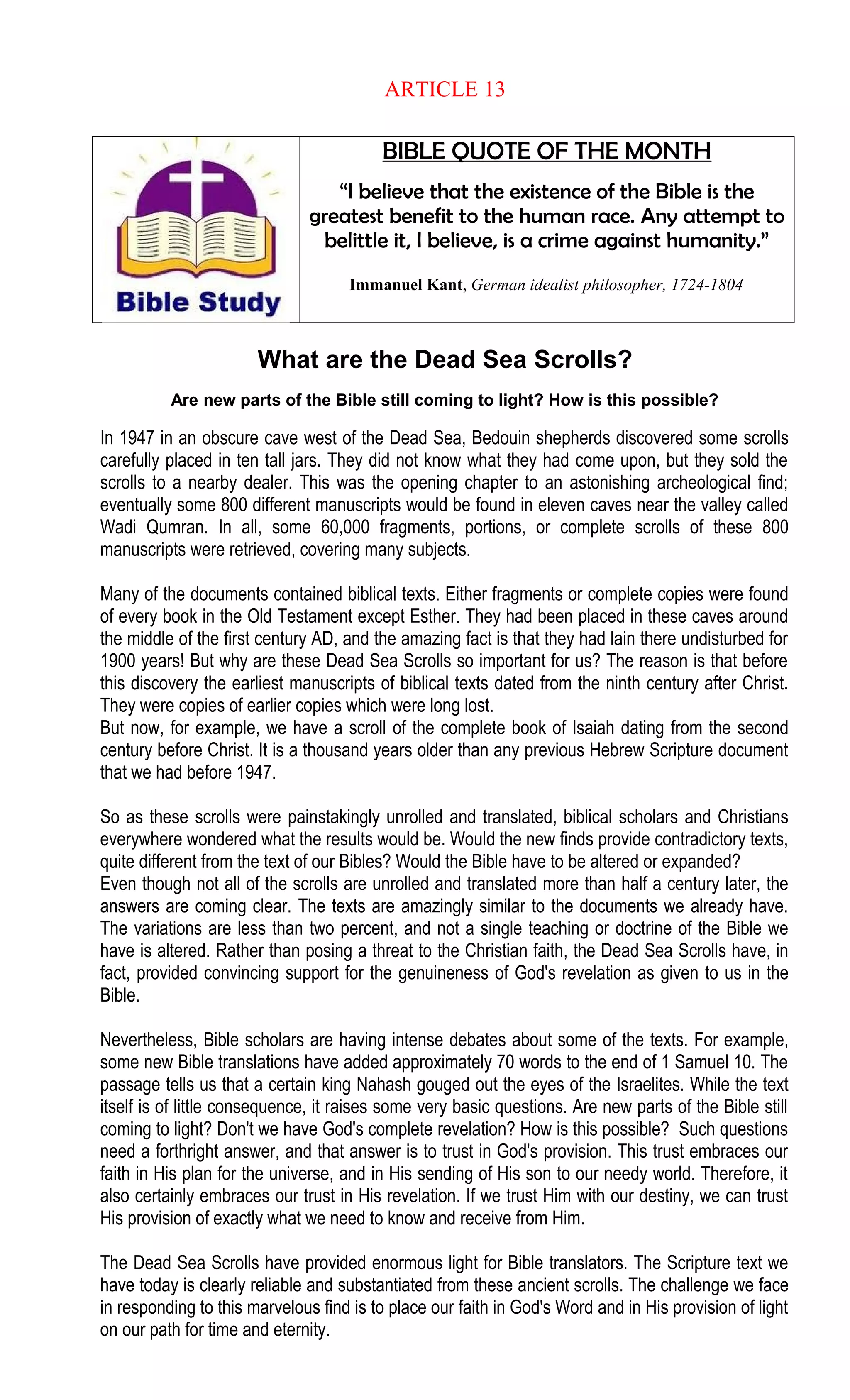ARTICLE 13
BIBLE QUOTE OF THE MONTH
“I believe that the existence of the Bible is the
greatest benefit to the human race. Any attempt to
belittle it, I believe, is a crime against humanity.”
Immanuel Kant, German idealist philosopher, 1724-1804
What are the Dead Sea Scrolls?
Are new parts of the Bible still coming to light? How is this possible?
In 1947 in an obscure cave west of the Dead Sea, Bedouin shepherds discovered some scrolls
carefully placed in ten tall jars. They did not know what they had come upon, but they sold the
scrolls to a nearby dealer. This was the opening chapter to an astonishing archeological find;
eventually some 800 different manuscripts would be found in eleven caves near the valley called
Wadi Qumran. In all, some 60,000 fragments, portions, or complete scrolls of these 800
manuscripts were retrieved, covering many subjects.
Many of the documents contained biblical texts. Either fragments or complete copies were found
of every book in the Old Testament except Esther. They had been placed in these caves around
the middle of the first century AD, and the amazing fact is that they had lain there undisturbed for
1900 years! But why are these Dead Sea Scrolls so important for us? The reason is that before
this discovery the earliest manuscripts of biblical texts dated from the ninth century after Christ.
They were copies of earlier copies which were long lost.
But now, for example, we have a scroll of the complete book of Isaiah dating from the second
century before Christ. It is a thousand years older than any previous Hebrew Scripture document
that we had before 1947.
So as these scrolls were painstakingly unrolled and translated, biblical scholars and Christians
everywhere wondered what the results would be. Would the new finds provide contradictory texts,
quite different from the text of our Bibles? Would the Bible have to be altered or expanded?
Even though not all of the scrolls are unrolled and translated more than half a century later, the
answers are coming clear. The texts are amazingly similar to the documents we already have.
The variations are less than two percent, and not a single teaching or doctrine of the Bible we
have is altered. Rather than posing a threat to the Christian faith, the Dead Sea Scrolls have, in
fact, provided convincing support for the genuineness of God's revelation as given to us in the
Bible.
Nevertheless, Bible scholars are having intense debates about some of the texts. For example,
some new Bible translations have added approximately 70 words to the end of 1 Samuel 10. The
passage tells us that a certain king Nahash gouged out the eyes of the Israelites. While the text
itself is of little consequence, it raises some very basic questions. Are new parts of the Bible still
coming to light? Don't we have God's complete revelation? How is this possible? Such questions
need a forthright answer, and that answer is to trust in God's provision. This trust embraces our
faith in His plan for the universe, and in His sending of His son to our needy world. Therefore, it
also certainly embraces our trust in His revelation. If we trust Him with our destiny, we can trust
His provision of exactly what we need to know and receive from Him.
The Dead Sea Scrolls have provided enormous light for Bible translators. The Scripture text we
have today is clearly reliable and substantiated from these ancient scrolls. The challenge we face
in responding to this marvelous find is to place our faith in God's Word and in His provision of light
on our path for time and eternity.
 