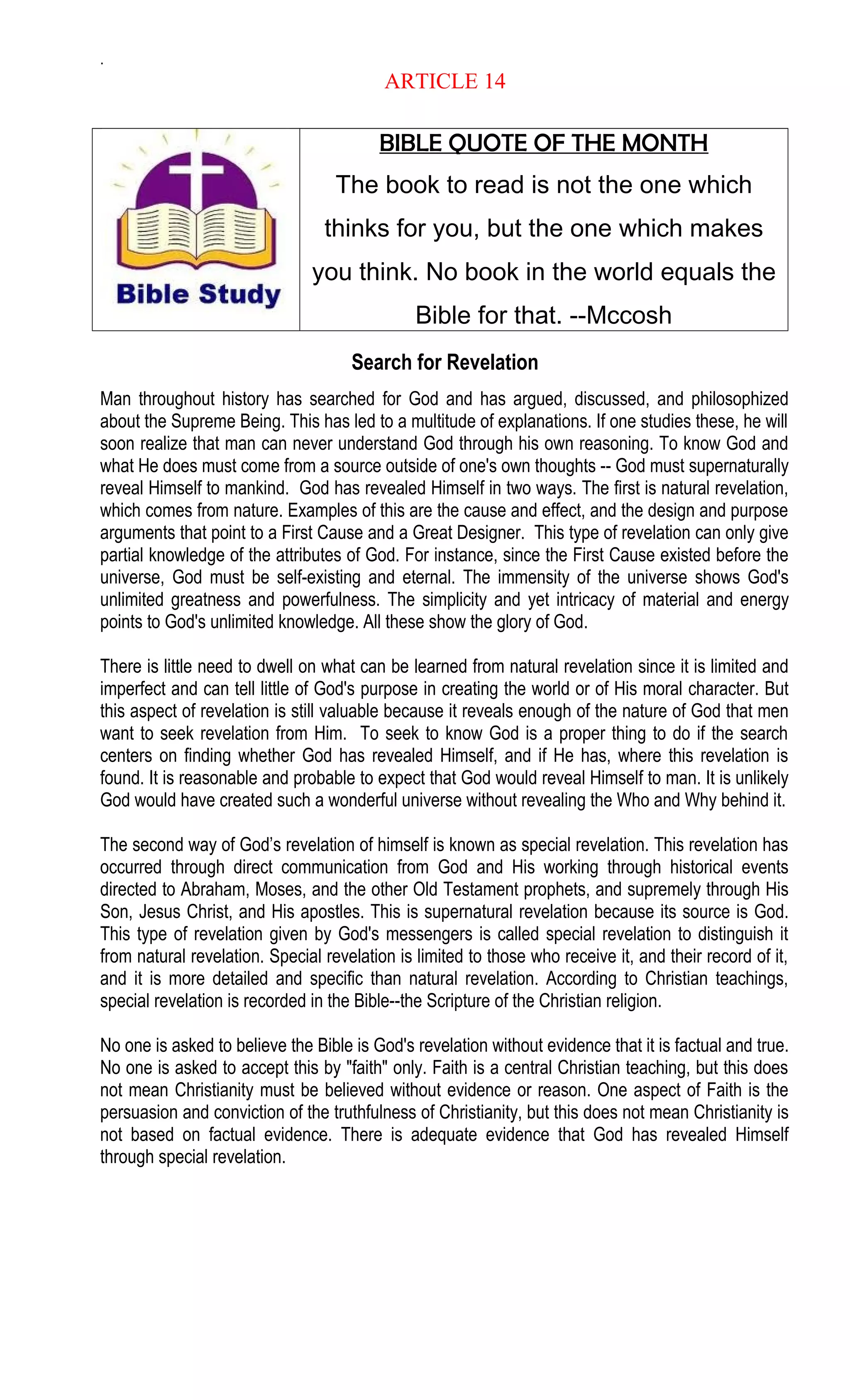 .
ARTICLE 14
BIBLE QUOTE OF THE MONTH
The book to read is not the one which
thinks for you, but the one which makes
you think. No book in the world equals the
Bible for that. --Mccosh
Search for Revelation
Man throughout history has searched for God and has argued, discussed, and philosophized
about the Supreme Being. This has led to a multitude of explanations. If one studies these, he will
soon realize that man can never understand God through his own reasoning. To know God and
what He does must come from a source outside of one's own thoughts -- God must supernaturally
reveal Himself to mankind. God has revealed Himself in two ways. The first is natural revelation,
which comes from nature. Examples of this are the cause and effect, and the design and purpose
arguments that point to a First Cause and a Great Designer. This type of revelation can only give
partial knowledge of the attributes of God. For instance, since the First Cause existed before the
universe, God must be self-existing and eternal. The immensity of the universe shows God's
unlimited greatness and powerfulness. The simplicity and yet intricacy of material and energy
points to God's unlimited knowledge. All these show the glory of God.
There is little need to dwell on what can be learned from natural revelation since it is limited and
imperfect and can tell little of God's purpose in creating the world or of His moral character. But
this aspect of revelation is still valuable because it reveals enough of the nature of God that men
want to seek revelation from Him. To seek to know God is a proper thing to do if the search
centers on finding whether God has revealed Himself, and if He has, where this revelation is
found. It is reasonable and probable to expect that God would reveal Himself to man. It is unlikely
God would have created such a wonderful universe without revealing the Who and Why behind it.
The second way of God’s revelation of himself is known as special revelation. This revelation has
occurred through direct communication from God and His working through historical events
directed to Abraham, Moses, and the other Old Testament prophets, and supremely through His
Son, Jesus Christ, and His apostles. This is supernatural revelation because its source is God.
This type of revelation given by God's messengers is called special revelation to distinguish it
from natural revelation. Special revelation is limited to those who receive it, and their record of it,
and it is more detailed and specific than natural revelation. According to Christian teachings,
special revelation is recorded in the Bible--the Scripture of the Christian religion.
No one is asked to believe the Bible is God's revelation without evidence that it is factual and true.
No one is asked to accept this by "faith" only. Faith is a central Christian teaching, but this does
not mean Christianity must be believed without evidence or reason. One aspect of Faith is the
persuasion and conviction of the truthfulness of Christianity, but this does not mean Christianity is
not based on factual evidence. There is adequate evidence that God has revealed Himself
through special revelation.
 