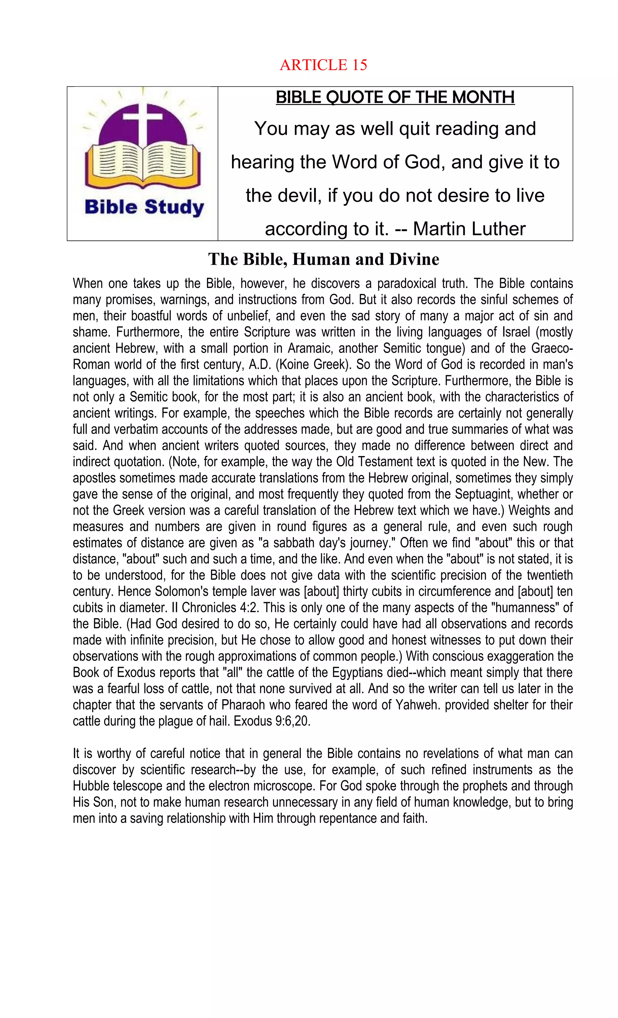 ARTICLE 15
BIBLE QUOTE OF THE MONTH
You may as well quit reading and
hearing the Word of God, and give it to
the devil, if you do not desire to live
according to it. -- Martin Luther
The Bible, Human and Divine
When one takes up the Bible, however, he discovers a paradoxical truth. The Bible contains
many promises, warnings, and instructions from God. But it also records the sinful schemes of
men, their boastful words of unbelief, and even the sad story of many a major act of sin and
shame. Furthermore, the entire Scripture was written in the living languages of Israel (mostly
ancient Hebrew, with a small portion in Aramaic, another Semitic tongue) and of the Graeco-
Roman world of the first century, A.D. (Koine Greek). So the Word of God is recorded in man's
languages, with all the limitations which that places upon the Scripture. Furthermore, the Bible is
not only a Semitic book, for the most part; it is also an ancient book, with the characteristics of
ancient writings. For example, the speeches which the Bible records are certainly not generally
full and verbatim accounts of the addresses made, but are good and true summaries of what was
said. And when ancient writers quoted sources, they made no difference between direct and
indirect quotation. (Note, for example, the way the Old Testament text is quoted in the New. The
apostles sometimes made accurate translations from the Hebrew original, sometimes they simply
gave the sense of the original, and most frequently they quoted from the Septuagint, whether or
not the Greek version was a careful translation of the Hebrew text which we have.) Weights and
measures and numbers are given in round figures as a general rule, and even such rough
estimates of distance are given as "a sabbath day's journey." Often we find "about" this or that
distance, "about" such and such a time, and the like. And even when the "about" is not stated, it is
to be understood, for the Bible does not give data with the scientific precision of the twentieth
century. Hence Solomon's temple laver was [about] thirty cubits in circumference and [about] ten
cubits in diameter. II Chronicles 4:2. This is only one of the many aspects of the "humanness" of
the Bible. (Had God desired to do so, He certainly could have had all observations and records
made with infinite precision, but He chose to allow good and honest witnesses to put down their
observations with the rough approximations of common people.) With conscious exaggeration the
Book of Exodus reports that "all" the cattle of the Egyptians died--which meant simply that there
was a fearful loss of cattle, not that none survived at all. And so the writer can tell us later in the
chapter that the servants of Pharaoh who feared the word of Yahweh. provided shelter for their
cattle during the plague of hail. Exodus 9:6,20.
It is worthy of careful notice that in general the Bible contains no revelations of what man can
discover by scientific research--by the use, for example, of such refined instruments as the
Hubble telescope and the electron microscope. For God spoke through the prophets and through
His Son, not to make human research unnecessary in any field of human knowledge, but to bring
men into a saving relationship with Him through repentance and faith.
 
