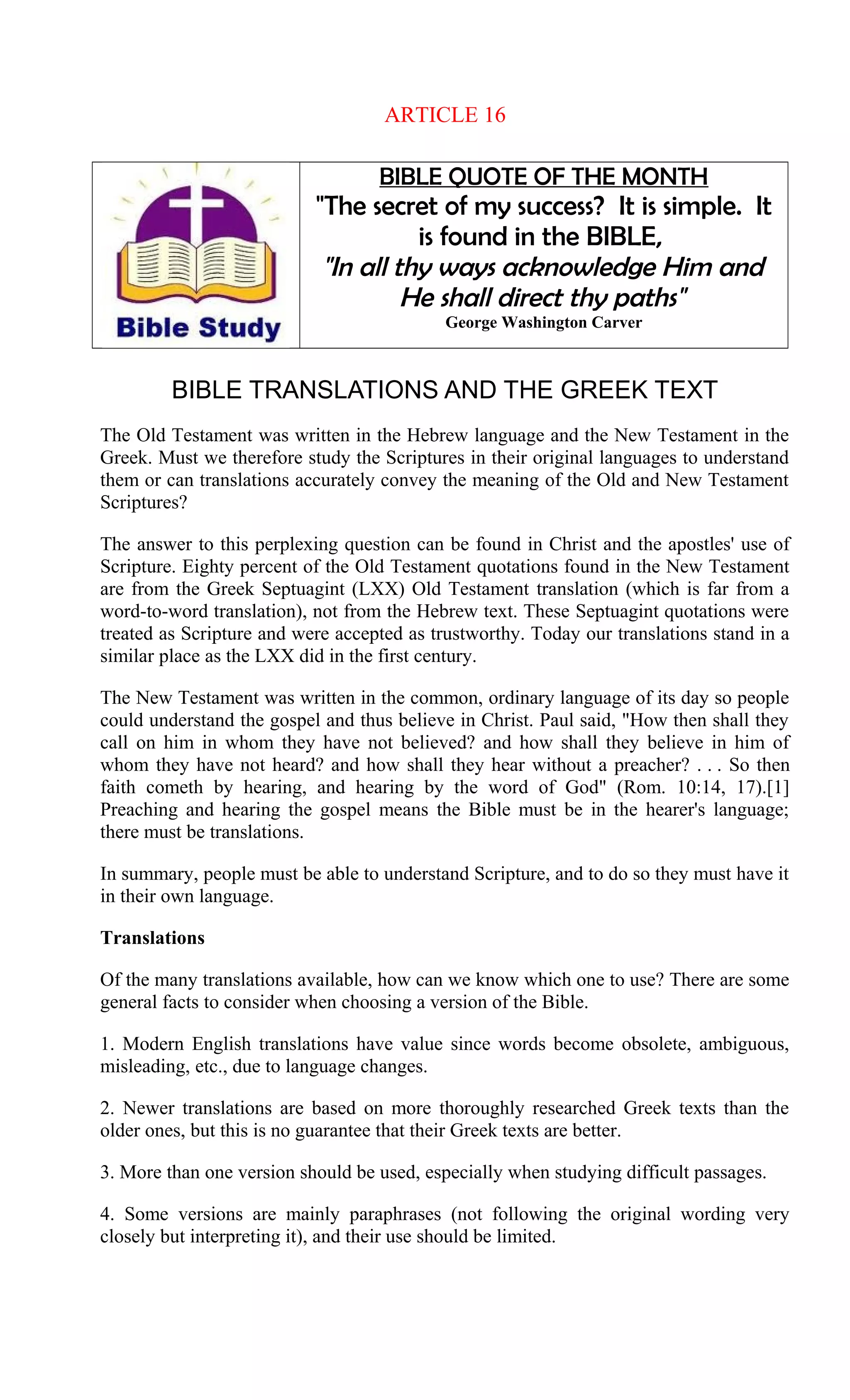ARTICLE 16
BIBLE QUOTE OF THE MONTH
"The secret of my success? It is simple. It
is found in the BIBLE,
"In all thy ways acknowledge Him and
He shall direct thy paths"
George Washington Carver
BIBLE TRANSLATIONS AND THE GREEK TEXT
The Old Testament was written in the Hebrew language and the New Testament in the
Greek. Must we therefore study the Scriptures in their original languages to understand
them or can translations accurately convey the meaning of the Old and New Testament
Scriptures?
The answer to this perplexing question can be found in Christ and the apostles' use of
Scripture. Eighty percent of the Old Testament quotations found in the New Testament
are from the Greek Septuagint (LXX) Old Testament translation (which is far from a
word-to-word translation), not from the Hebrew text. These Septuagint quotations were
treated as Scripture and were accepted as trustworthy. Today our translations stand in a
similar place as the LXX did in the first century.
The New Testament was written in the common, ordinary language of its day so people
could understand the gospel and thus believe in Christ. Paul said, "How then shall they
call on him in whom they have not believed? and how shall they believe in him of
whom they have not heard? and how shall they hear without a preacher? . . . So then
faith cometh by hearing, and hearing by the word of God" (Rom. 10:14, 17).[1]
Preaching and hearing the gospel means the Bible must be in the hearer's language;
there must be translations.
In summary, people must be able to understand Scripture, and to do so they must have it
in their own language.
Translations
Of the many translations available, how can we know which one to use? There are some
general facts to consider when choosing a version of the Bible.
1. Modern English translations have value since words become obsolete, ambiguous,
misleading, etc., due to language changes.
2. Newer translations are based on more thoroughly researched Greek texts than the
older ones, but this is no guarantee that their Greek texts are better.
3. More than one version should be used, especially when studying difficult passages.
4. Some versions are mainly paraphrases (not following the original wording very
closely but interpreting it), and their use should be limited.
 