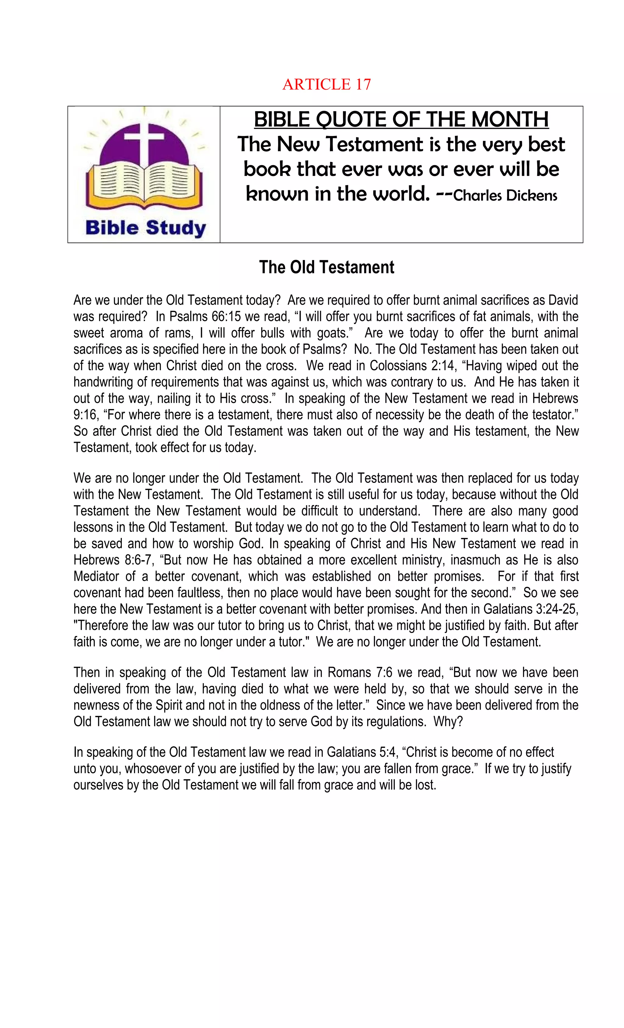 ARTICLE 17
BIBLE QUOTE OF THE MONTH
The New Testament is the very best
book that ever was or ever will be
known in the world. --Charles Dickens
The Old Testament
Are we under the Old Testament today? Are we required to offer burnt animal sacrifices as David
was required? In Psalms 66:15 we read, “I will offer you burnt sacrifices of fat animals, with the
sweet aroma of rams, I will offer bulls with goats.” Are we today to offer the burnt animal
sacrifices as is specified here in the book of Psalms? No. The Old Testament has been taken out
of the way when Christ died on the cross. We read in Colossians 2:14, “Having wiped out the
handwriting of requirements that was against us, which was contrary to us. And He has taken it
out of the way, nailing it to His cross.” In speaking of the New Testament we read in Hebrews
9:16, “For where there is a testament, there must also of necessity be the death of the testator.”
So after Christ died the Old Testament was taken out of the way and His testament, the New
Testament, took effect for us today.
We are no longer under the Old Testament. The Old Testament was then replaced for us today
with the New Testament. The Old Testament is still useful for us today, because without the Old
Testament the New Testament would be difficult to understand. There are also many good
lessons in the Old Testament. But today we do not go to the Old Testament to learn what to do to
be saved and how to worship God. In speaking of Christ and His New Testament we read in
Hebrews 8:6-7, “But now He has obtained a more excellent ministry, inasmuch as He is also
Mediator of a better covenant, which was established on better promises. For if that first
covenant had been faultless, then no place would have been sought for the second.” So we see
here the New Testament is a better covenant with better promises. And then in Galatians 3:24-25,
"Therefore the law was our tutor to bring us to Christ, that we might be justified by faith. But after
faith is come, we are no longer under a tutor." We are no longer under the Old Testament.
Then in speaking of the Old Testament law in Romans 7:6 we read, “But now we have been
delivered from the law, having died to what we were held by, so that we should serve in the
newness of the Spirit and not in the oldness of the letter.” Since we have been delivered from the
Old Testament law we should not try to serve God by its regulations. Why?
In speaking of the Old Testament law we read in Galatians 5:4, “Christ is become of no effect
unto you, whosoever of you are justified by the law; you are fallen from grace.” If we try to justify
ourselves by the Old Testament we will fall from grace and will be lost.
 