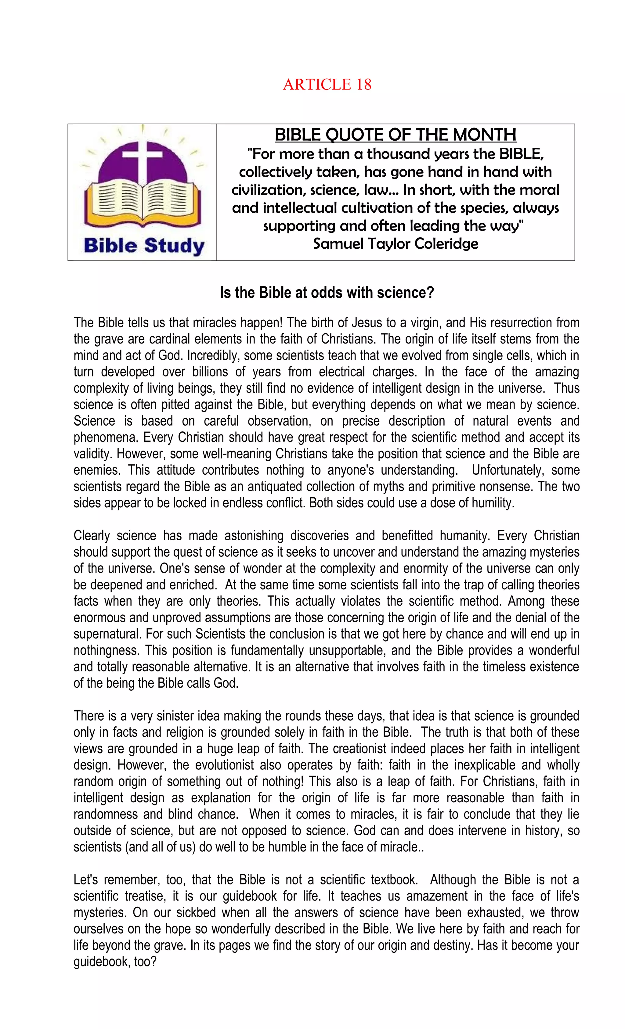 ARTICLE 18
BIBLE QUOTE OF THE MONTH
"For more than a thousand years the BIBLE,
collectively taken, has gone hand in hand with
civilization, science, law… In short, with the moral
and intellectual cultivation of the species, always
supporting and often leading the way"
Samuel Taylor Coleridge
Is the Bible at odds with science?
The Bible tells us that miracles happen! The birth of Jesus to a virgin, and His resurrection from
the grave are cardinal elements in the faith of Christians. The origin of life itself stems from the
mind and act of God. Incredibly, some scientists teach that we evolved from single cells, which in
turn developed over billions of years from electrical charges. In the face of the amazing
complexity of living beings, they still find no evidence of intelligent design in the universe. Thus
science is often pitted against the Bible, but everything depends on what we mean by science.
Science is based on careful observation, on precise description of natural events and
phenomena. Every Christian should have great respect for the scientific method and accept its
validity. However, some well-meaning Christians take the position that science and the Bible are
enemies. This attitude contributes nothing to anyone's understanding. Unfortunately, some
scientists regard the Bible as an antiquated collection of myths and primitive nonsense. The two
sides appear to be locked in endless conflict. Both sides could use a dose of humility.
Clearly science has made astonishing discoveries and benefitted humanity. Every Christian
should support the quest of science as it seeks to uncover and understand the amazing mysteries
of the universe. One's sense of wonder at the complexity and enormity of the universe can only
be deepened and enriched. At the same time some scientists fall into the trap of calling theories
facts when they are only theories. This actually violates the scientific method. Among these
enormous and unproved assumptions are those concerning the origin of life and the denial of the
supernatural. For such Scientists the conclusion is that we got here by chance and will end up in
nothingness. This position is fundamentally unsupportable, and the Bible provides a wonderful
and totally reasonable alternative. It is an alternative that involves faith in the timeless existence
of the being the Bible calls God.
There is a very sinister idea making the rounds these days, that idea is that science is grounded
only in facts and religion is grounded solely in faith in the Bible. The truth is that both of these
views are grounded in a huge leap of faith. The creationist indeed places her faith in intelligent
design. However, the evolutionist also operates by faith: faith in the inexplicable and wholly
random origin of something out of nothing! This also is a leap of faith. For Christians, faith in
intelligent design as explanation for the origin of life is far more reasonable than faith in
randomness and blind chance. When it comes to miracles, it is fair to conclude that they lie
outside of science, but are not opposed to science. God can and does intervene in history, so
scientists (and all of us) do well to be humble in the face of miracle..
Let's remember, too, that the Bible is not a scientific textbook. Although the Bible is not a
scientific treatise, it is our guidebook for life. It teaches us amazement in the face of life's
mysteries. On our sickbed when all the answers of science have been exhausted, we throw
ourselves on the hope so wonderfully described in the Bible. We live here by faith and reach for
life beyond the grave. In its pages we find the story of our origin and destiny. Has it become your
guidebook, too?
 