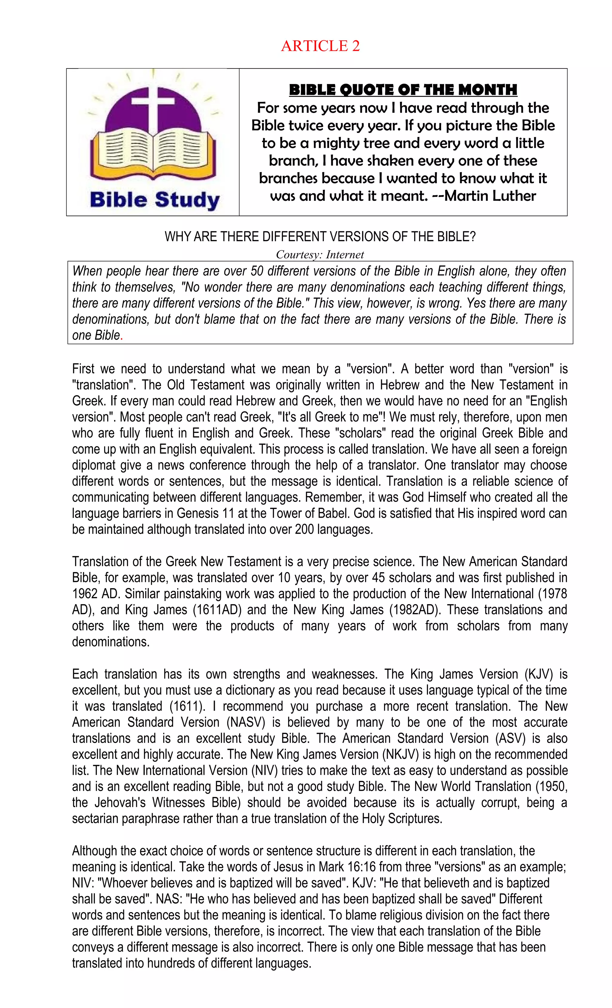 ARTICLE 2
BIBLE QUOTE OF THE MONTH
For some years now I have read through the
Bible twice every year. If you picture the Bible
to be a mighty tree and every word a little
branch, I have shaken every one of these
branches because I wanted to know what it
was and what it meant. --Martin Luther
WHY ARE THERE DIFFERENT VERSIONS OF THE BIBLE?
Courtesy: Internet
When people hear there are over 50 different versions of the Bible in English alone, they often
think to themselves, "No wonder there are many denominations each teaching different things,
there are many different versions of the Bible." This view, however, is wrong. Yes there are many
denominations, but don't blame that on the fact there are many versions of the Bible. There is
one Bible.
First we need to understand what we mean by a "version". A better word than "version" is
"translation". The Old Testament was originally written in Hebrew and the New Testament in
Greek. If every man could read Hebrew and Greek, then we would have no need for an "English
version". Most people can't read Greek, "It's all Greek to me"! We must rely, therefore, upon men
who are fully fluent in English and Greek. These "scholars" read the original Greek Bible and
come up with an English equivalent. This process is called translation. We have all seen a foreign
diplomat give a news conference through the help of a translator. One translator may choose
different words or sentences, but the message is identical. Translation is a reliable science of
communicating between different languages. Remember, it was God Himself who created all the
language barriers in Genesis 11 at the Tower of Babel. God is satisfied that His inspired word can
be maintained although translated into over 200 languages.
Translation of the Greek New Testament is a very precise science. The New American Standard
Bible, for example, was translated over 10 years, by over 45 scholars and was first published in
1962 AD. Similar painstaking work was applied to the production of the New International (1978
AD), and King James (1611AD) and the New King James (1982AD). These translations and
others like them were the products of many years of work from scholars from many
denominations.
Each translation has its own strengths and weaknesses. The King James Version (KJV) is
excellent, but you must use a dictionary as you read because it uses language typical of the time
it was translated (1611). I recommend you purchase a more recent translation. The New
American Standard Version (NASV) is believed by many to be one of the most accurate
translations and is an excellent study Bible. The American Standard Version (ASV) is also
excellent and highly accurate. The New King James Version (NKJV) is high on the recommended
list. The New International Version (NIV) tries to make the text as easy to understand as possible
and is an excellent reading Bible, but not a good study Bible. The New World Translation (1950,
the Jehovah's Witnesses Bible) should be avoided because its is actually corrupt, being a
sectarian paraphrase rather than a true translation of the Holy Scriptures.
Although the exact choice of words or sentence structure is different in each translation, the
meaning is identical. Take the words of Jesus in Mark 16:16 from three "versions" as an example;
NIV: "Whoever believes and is baptized will be saved". KJV: "He that believeth and is baptized
shall be saved". NAS: "He who has believed and has been baptized shall be saved" Different
words and sentences but the meaning is identical. To blame religious division on the fact there
are different Bible versions, therefore, is incorrect. The view that each translation of the Bible
conveys a different message is also incorrect. There is only one Bible message that has been
translated into hundreds of different languages.
 