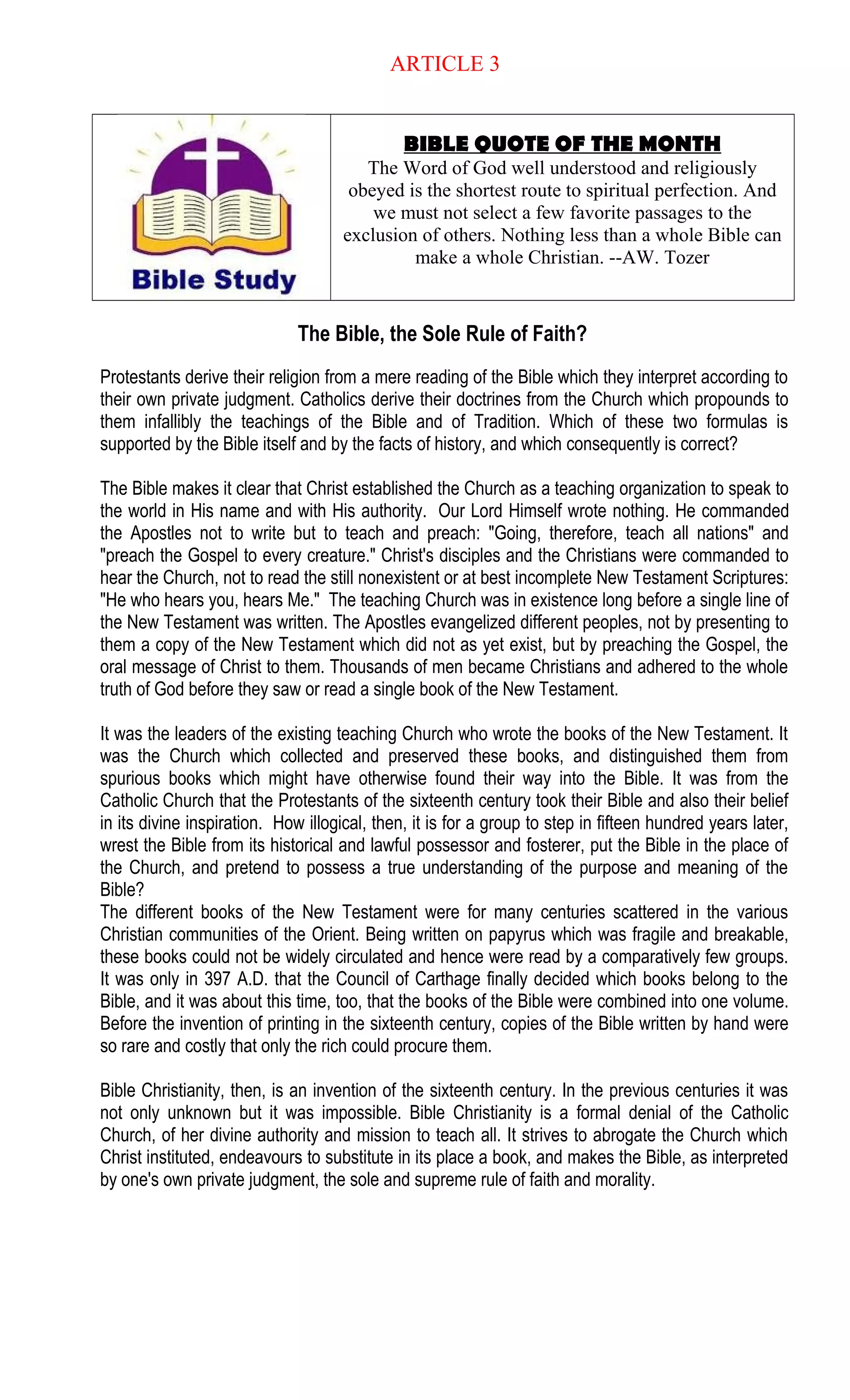 ARTICLE 3
BIBLE QUOTE OF THE MONTH
The Word of God well understood and religiously
obeyed is the shortest route to spiritual perfection. And
we must not select a few favorite passages to the
exclusion of others. Nothing less than a whole Bible can
make a whole Christian. --AW. Tozer
The Bible, the Sole Rule of Faith?
Protestants derive their religion from a mere reading of the Bible which they interpret according to
their own private judgment. Catholics derive their doctrines from the Church which propounds to
them infallibly the teachings of the Bible and of Tradition. Which of these two formulas is
supported by the Bible itself and by the facts of history, and which consequently is correct?
The Bible makes it clear that Christ established the Church as a teaching organization to speak to
the world in His name and with His authority. Our Lord Himself wrote nothing. He commanded
the Apostles not to write but to teach and preach: "Going, therefore, teach all nations" and
"preach the Gospel to every creature." Christ's disciples and the Christians were commanded to
hear the Church, not to read the still nonexistent or at best incomplete New Testament Scriptures:
"He who hears you, hears Me." The teaching Church was in existence long before a single line of
the New Testament was written. The Apostles evangelized different peoples, not by presenting to
them a copy of the New Testament which did not as yet exist, but by preaching the Gospel, the
oral message of Christ to them. Thousands of men became Christians and adhered to the whole
truth of God before they saw or read a single book of the New Testament.
It was the leaders of the existing teaching Church who wrote the books of the New Testament. It
was the Church which collected and preserved these books, and distinguished them from
spurious books which might have otherwise found their way into the Bible. It was from the
Catholic Church that the Protestants of the sixteenth century took their Bible and also their belief
in its divine inspiration. How illogical, then, it is for a group to step in fifteen hundred years later,
wrest the Bible from its historical and lawful possessor and fosterer, put the Bible in the place of
the Church, and pretend to possess a true understanding of the purpose and meaning of the
Bible?
The different books of the New Testament were for many centuries scattered in the various
Christian communities of the Orient. Being written on papyrus which was fragile and breakable,
these books could not be widely circulated and hence were read by a comparatively few groups.
It was only in 397 A.D. that the Council of Carthage finally decided which books belong to the
Bible, and it was about this time, too, that the books of the Bible were combined into one volume.
Before the invention of printing in the sixteenth century, copies of the Bible written by hand were
so rare and costly that only the rich could procure them.
Bible Christianity, then, is an invention of the sixteenth century. In the previous centuries it was
not only unknown but it was impossible. Bible Christianity is a formal denial of the Catholic
Church, of her divine authority and mission to teach all. It strives to abrogate the Church which
Christ instituted, endeavours to substitute in its place a book, and makes the Bible, as interpreted
by one's own private judgment, the sole and supreme rule of faith and morality.
 