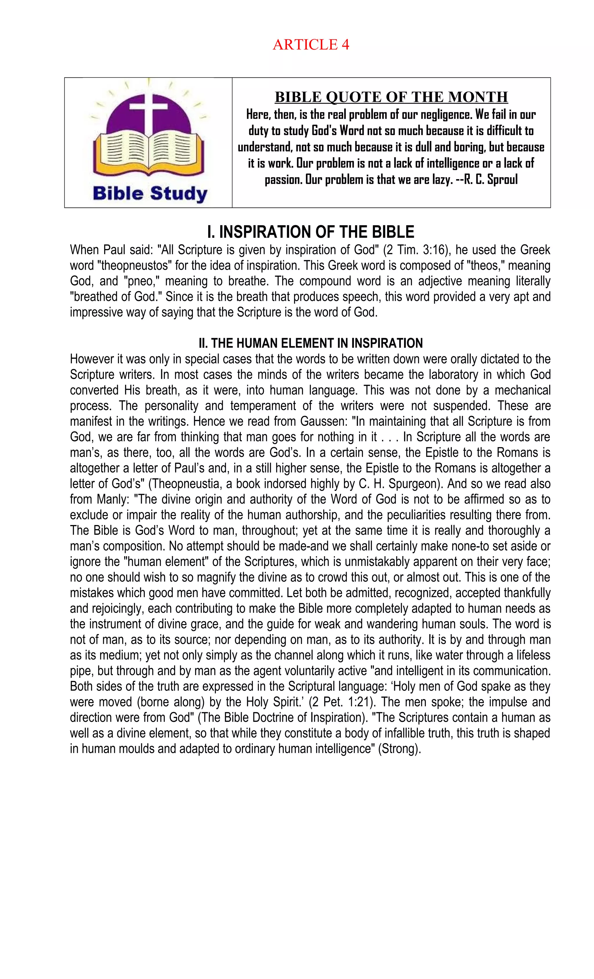 ARTICLE 4
BIBLE QUOTE OF THE MONTH
Here, then, is the real problem of our negligence. We fail in our
duty to study God's Word not so much because it is difficult to
understand, not so much because it is dull and boring, but because
it is work. Our problem is not a lack of intelligence or a lack of
passion. Our problem is that we are lazy. --R. C. Sproul
I. INSPIRATION OF THE BIBLE
When Paul said: "All Scripture is given by inspiration of God" (2 Tim. 3:16), he used the Greek
word "theopneustos" for the idea of inspiration. This Greek word is composed of "theos," meaning
God, and "pneo," meaning to breathe. The compound word is an adjective meaning literally
"breathed of God." Since it is the breath that produces speech, this word provided a very apt and
impressive way of saying that the Scripture is the word of God.
II. THE HUMAN ELEMENT IN INSPIRATION
However it was only in special cases that the words to be written down were orally dictated to the
Scripture writers. In most cases the minds of the writers became the laboratory in which God
converted His breath, as it were, into human language. This was not done by a mechanical
process. The personality and temperament of the writers were not suspended. These are
manifest in the writings. Hence we read from Gaussen: "In maintaining that all Scripture is from
God, we are far from thinking that man goes for nothing in it . . . In Scripture all the words are
man’s, as there, too, all the words are God’s. In a certain sense, the Epistle to the Romans is
altogether a letter of Paul’s and, in a still higher sense, the Epistle to the Romans is altogether a
letter of God’s" (Theopneustia, a book indorsed highly by C. H. Spurgeon). And so we read also
from Manly: "The divine origin and authority of the Word of God is not to be affirmed so as to
exclude or impair the reality of the human authorship, and the peculiarities resulting there from.
The Bible is God’s Word to man, throughout; yet at the same time it is really and thoroughly a
man’s composition. No attempt should be made-and we shall certainly make none-to set aside or
ignore the "human element" of the Scriptures, which is unmistakably apparent on their very face;
no one should wish to so magnify the divine as to crowd this out, or almost out. This is one of the
mistakes which good men have committed. Let both be admitted, recognized, accepted thankfully
and rejoicingly, each contributing to make the Bible more completely adapted to human needs as
the instrument of divine grace, and the guide for weak and wandering human souls. The word is
not of man, as to its source; nor depending on man, as to its authority. It is by and through man
as its medium; yet not only simply as the channel along which it runs, like water through a lifeless
pipe, but through and by man as the agent voluntarily active "and intelligent in its communication.
Both sides of the truth are expressed in the Scriptural language: ‘Holy men of God spake as they
were moved (borne along) by the Holy Spirit.’ (2 Pet. 1:21). The men spoke; the impulse and
direction were from God" (The Bible Doctrine of Inspiration). "The Scriptures contain a human as
well as a divine element, so that while they constitute a body of infallible truth, this truth is shaped
in human moulds and adapted to ordinary human intelligence" (Strong).
 