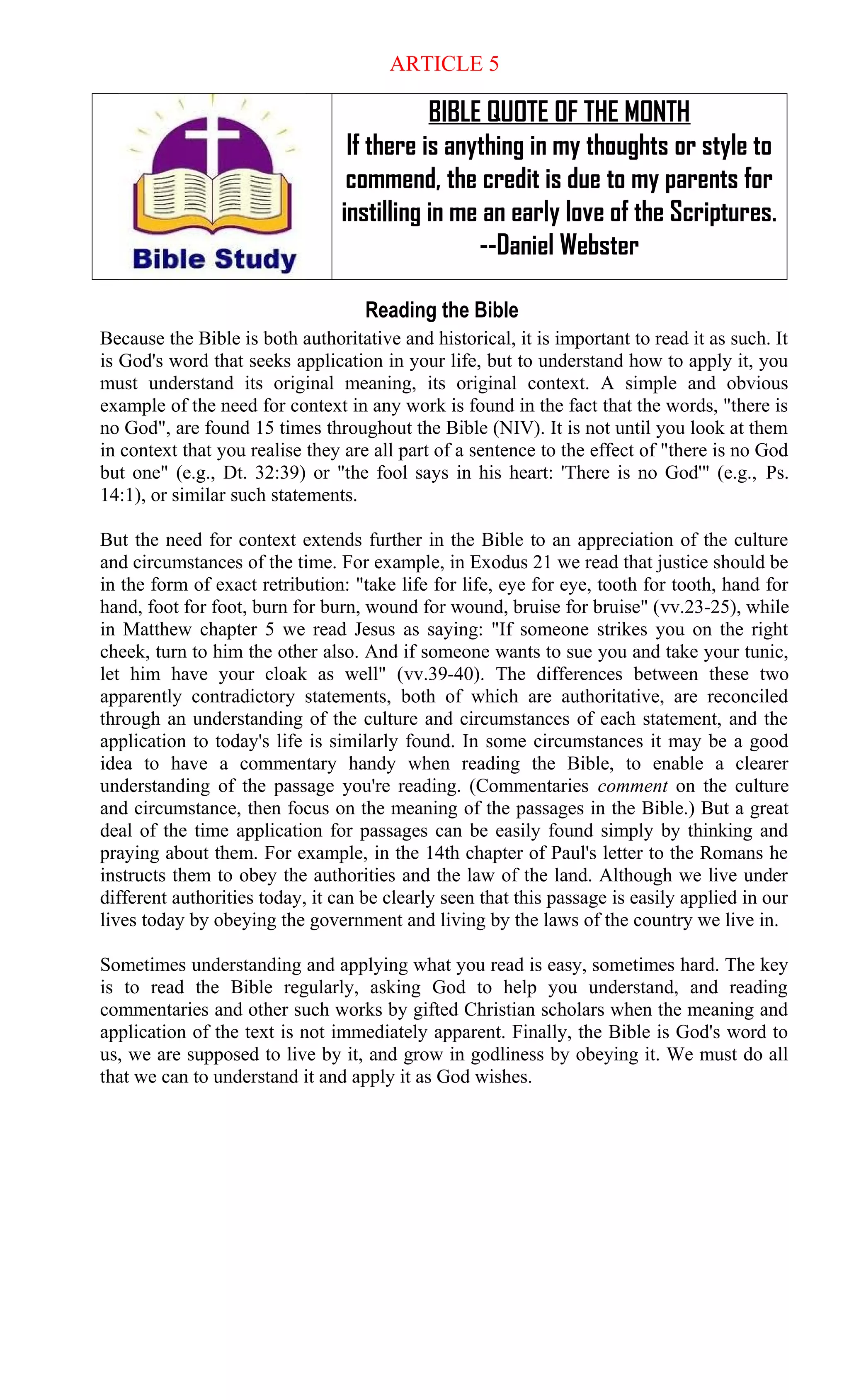 ARTICLE 5
BIBLE QUOTE OF THE MONTH
If there is anything in my thoughts or style to
commend, the credit is due to my parents for
instilling in me an early love of the Scriptures.
--Daniel Webster
Reading the Bible
Because the Bible is both authoritative and historical, it is important to read it as such. It
is God's word that seeks application in your life, but to understand how to apply it, you
must understand its original meaning, its original context. A simple and obvious
example of the need for context in any work is found in the fact that the words, "there is
no God", are found 15 times throughout the Bible (NIV). It is not until you look at them
in context that you realise they are all part of a sentence to the effect of "there is no God
but one" (e.g., Dt. 32:39) or "the fool says in his heart: 'There is no God'" (e.g., Ps.
14:1), or similar such statements.
But the need for context extends further in the Bible to an appreciation of the culture
and circumstances of the time. For example, in Exodus 21 we read that justice should be
in the form of exact retribution: "take life for life, eye for eye, tooth for tooth, hand for
hand, foot for foot, burn for burn, wound for wound, bruise for bruise" (vv.23-25), while
in Matthew chapter 5 we read Jesus as saying: "If someone strikes you on the right
cheek, turn to him the other also. And if someone wants to sue you and take your tunic,
let him have your cloak as well" (vv.39-40). The differences between these two
apparently contradictory statements, both of which are authoritative, are reconciled
through an understanding of the culture and circumstances of each statement, and the
application to today's life is similarly found. In some circumstances it may be a good
idea to have a commentary handy when reading the Bible, to enable a clearer
understanding of the passage you're reading. (Commentaries comment on the culture
and circumstance, then focus on the meaning of the passages in the Bible.) But a great
deal of the time application for passages can be easily found simply by thinking and
praying about them. For example, in the 14th chapter of Paul's letter to the Romans he
instructs them to obey the authorities and the law of the land. Although we live under
different authorities today, it can be clearly seen that this passage is easily applied in our
lives today by obeying the government and living by the laws of the country we live in.
Sometimes understanding and applying what you read is easy, sometimes hard. The key
is to read the Bible regularly, asking God to help you understand, and reading
commentaries and other such works by gifted Christian scholars when the meaning and
application of the text is not immediately apparent. Finally, the Bible is God's word to
us, we are supposed to live by it, and grow in godliness by obeying it. We must do all
that we can to understand it and apply it as God wishes.
 