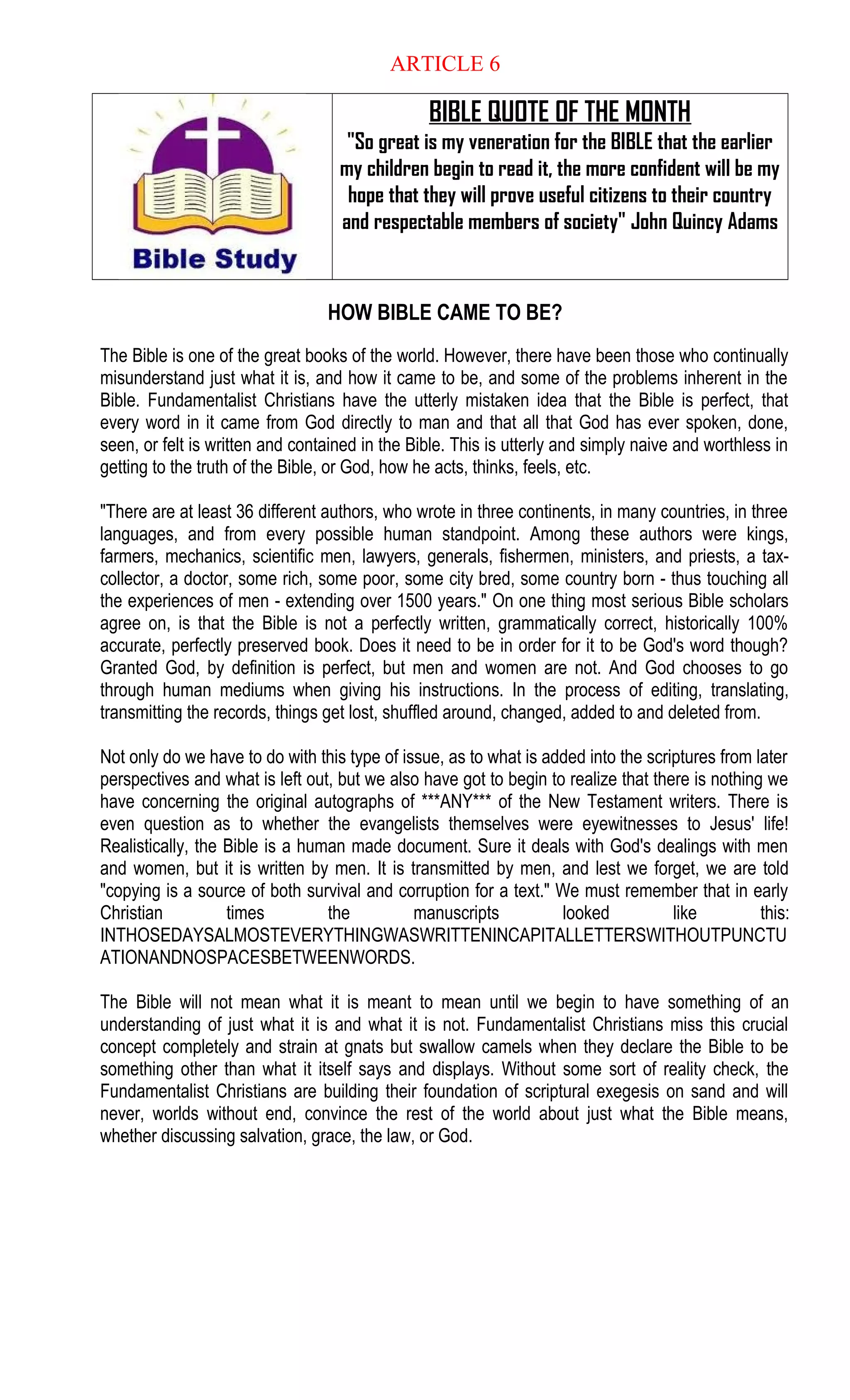 ARTICLE 6
BIBLE QUOTE OF THE MONTH
"So great is my veneration for the BIBLE that the earlier
my children begin to read it, the more confident will be my
hope that they will prove useful citizens to their country
and respectable members of society" John Quincy Adams
HOW BIBLE CAME TO BE?
The Bible is one of the great books of the world. However, there have been those who continually
misunderstand just what it is, and how it came to be, and some of the problems inherent in the
Bible. Fundamentalist Christians have the utterly mistaken idea that the Bible is perfect, that
every word in it came from God directly to man and that all that God has ever spoken, done,
seen, or felt is written and contained in the Bible. This is utterly and simply naive and worthless in
getting to the truth of the Bible, or God, how he acts, thinks, feels, etc.
"There are at least 36 different authors, who wrote in three continents, in many countries, in three
languages, and from every possible human standpoint. Among these authors were kings,
farmers, mechanics, scientific men, lawyers, generals, fishermen, ministers, and priests, a tax-
collector, a doctor, some rich, some poor, some city bred, some country born - thus touching all
the experiences of men - extending over 1500 years." On one thing most serious Bible scholars
agree on, is that the Bible is not a perfectly written, grammatically correct, historically 100%
accurate, perfectly preserved book. Does it need to be in order for it to be God's word though?
Granted God, by definition is perfect, but men and women are not. And God chooses to go
through human mediums when giving his instructions. In the process of editing, translating,
transmitting the records, things get lost, shuffled around, changed, added to and deleted from.
Not only do we have to do with this type of issue, as to what is added into the scriptures from later
perspectives and what is left out, but we also have got to begin to realize that there is nothing we
have concerning the original autographs of ***ANY*** of the New Testament writers. There is
even question as to whether the evangelists themselves were eyewitnesses to Jesus' life!
Realistically, the Bible is a human made document. Sure it deals with God's dealings with men
and women, but it is written by men. It is transmitted by men, and lest we forget, we are told
"copying is a source of both survival and corruption for a text." We must remember that in early
Christian times the manuscripts looked like this:
INTHOSEDAYSALMOSTEVERYTHINGWASWRITTENINCAPITALLETTERSWITHOUTPUNCTU
ATIONANDNOSPACESBETWEENWORDS.
The Bible will not mean what it is meant to mean until we begin to have something of an
understanding of just what it is and what it is not. Fundamentalist Christians miss this crucial
concept completely and strain at gnats but swallow camels when they declare the Bible to be
something other than what it itself says and displays. Without some sort of reality check, the
Fundamentalist Christians are building their foundation of scriptural exegesis on sand and will
never, worlds without end, convince the rest of the world about just what the Bible means,
whether discussing salvation, grace, the law, or God.
 