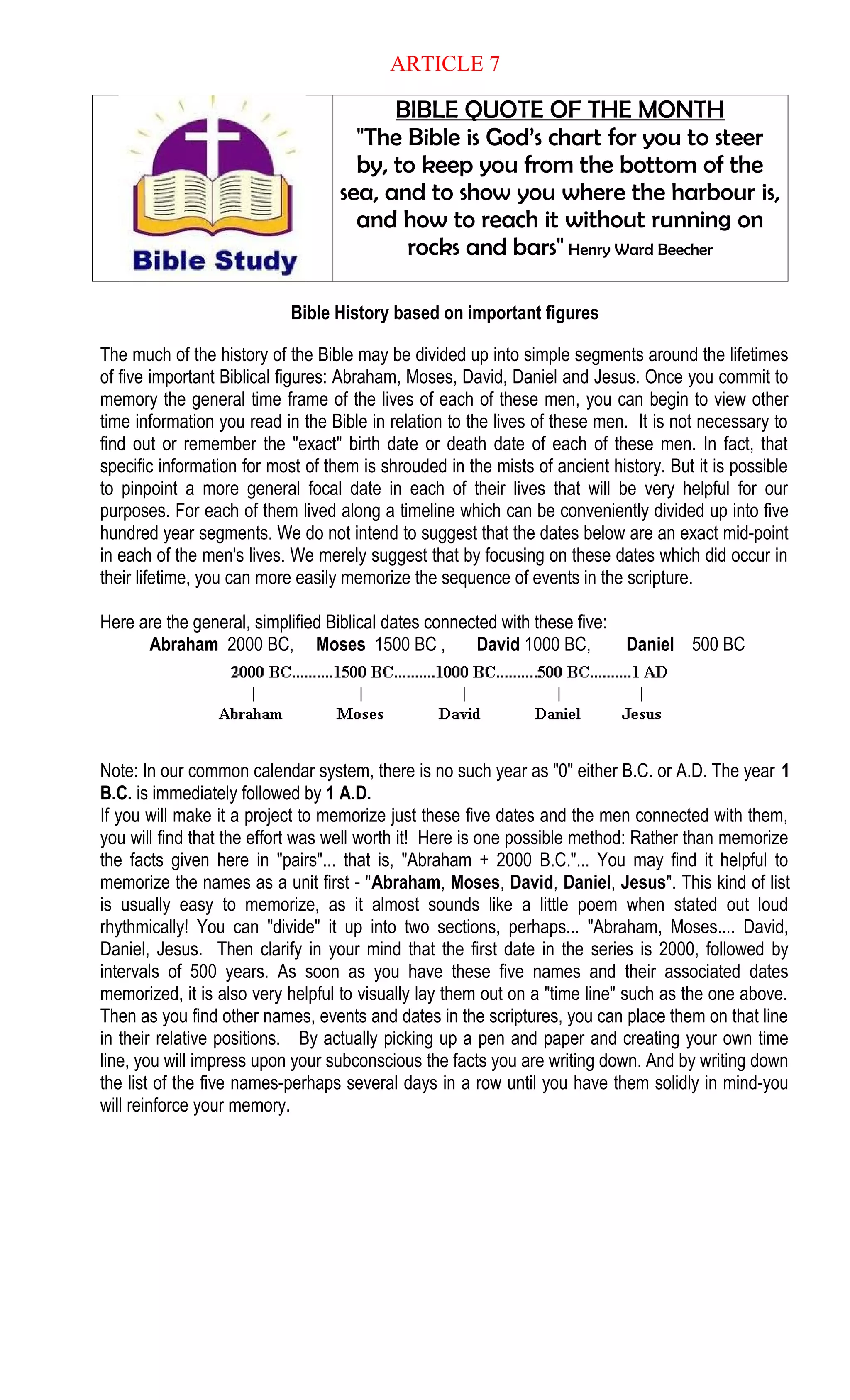 ARTICLE 7
BIBLE QUOTE OF THE MONTH
"The Bible is God’s chart for you to steer
by, to keep you from the bottom of the
sea, and to show you where the harbour is,
and how to reach it without running on
rocks and bars" Henry Ward Beecher
Bible History based on important figures
The much of the history of the Bible may be divided up into simple segments around the lifetimes
of five important Biblical figures: Abraham, Moses, David, Daniel and Jesus. Once you commit to
memory the general time frame of the lives of each of these men, you can begin to view other
time information you read in the Bible in relation to the lives of these men. It is not necessary to
find out or remember the "exact" birth date or death date of each of these men. In fact, that
specific information for most of them is shrouded in the mists of ancient history. But it is possible
to pinpoint a more general focal date in each of their lives that will be very helpful for our
purposes. For each of them lived along a timeline which can be conveniently divided up into five
hundred year segments. We do not intend to suggest that the dates below are an exact mid-point
in each of the men's lives. We merely suggest that by focusing on these dates which did occur in
their lifetime, you can more easily memorize the sequence of events in the scripture.
Here are the general, simplified Biblical dates connected with these five:
Abraham 2000 BC, Moses 1500 BC , David 1000 BC, Daniel 500 BC
Note: In our common calendar system, there is no such year as "0" either B.C. or A.D. The year 1
B.C. is immediately followed by 1 A.D.
If you will make it a project to memorize just these five dates and the men connected with them,
you will find that the effort was well worth it! Here is one possible method: Rather than memorize
the facts given here in "pairs"... that is, "Abraham + 2000 B.C."... You may find it helpful to
memorize the names as a unit first - "Abraham, Moses, David, Daniel, Jesus". This kind of list
is usually easy to memorize, as it almost sounds like a little poem when stated out loud
rhythmically! You can "divide" it up into two sections, perhaps... "Abraham, Moses.... David,
Daniel, Jesus. Then clarify in your mind that the first date in the series is 2000, followed by
intervals of 500 years. As soon as you have these five names and their associated dates
memorized, it is also very helpful to visually lay them out on a "time line" such as the one above.
Then as you find other names, events and dates in the scriptures, you can place them on that line
in their relative positions. By actually picking up a pen and paper and creating your own time
line, you will impress upon your subconscious the facts you are writing down. And by writing down
the list of the five names-perhaps several days in a row until you have them solidly in mind-you
will reinforce your memory.
 