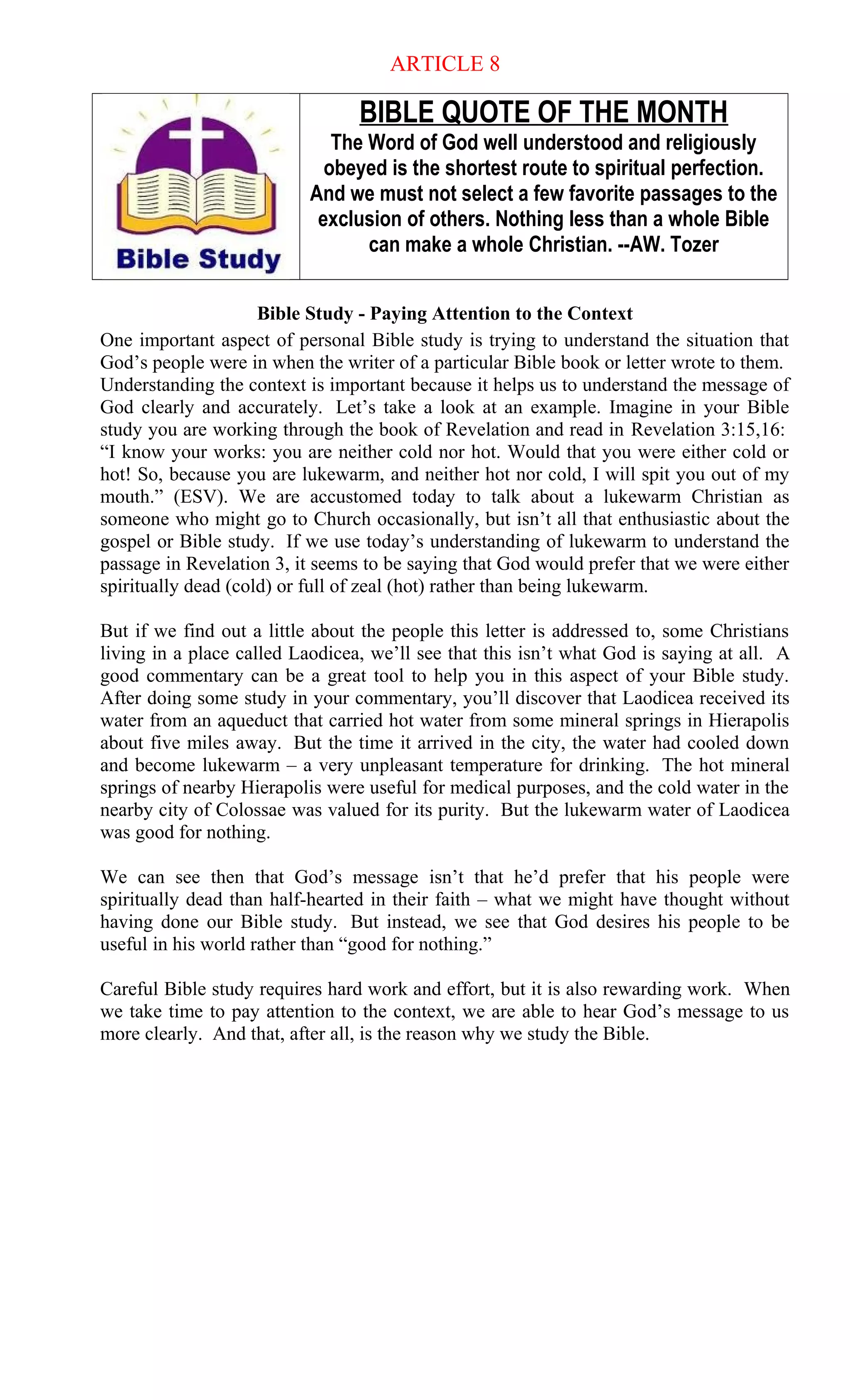 ARTICLE 8
BIBLE QUOTE OF THE MONTH
The Word of God well understood and religiously
obeyed is the shortest route to spiritual perfection.
And we must not select a few favorite passages to the
exclusion of others. Nothing less than a whole Bible
can make a whole Christian. --AW. Tozer
Bible Study - Paying Attention to the Context
One important aspect of personal Bible study is trying to understand the situation that
God’s people were in when the writer of a particular Bible book or letter wrote to them.
Understanding the context is important because it helps us to understand the message of
God clearly and accurately. Let’s take a look at an example. Imagine in your Bible
study you are working through the book of Revelation and read in Revelation 3:15,16:
“I know your works: you are neither cold nor hot. Would that you were either cold or
hot! So, because you are lukewarm, and neither hot nor cold, I will spit you out of my
mouth.” (ESV). We are accustomed today to talk about a lukewarm Christian as
someone who might go to Church occasionally, but isn’t all that enthusiastic about the
gospel or Bible study. If we use today’s understanding of lukewarm to understand the
passage in Revelation 3, it seems to be saying that God would prefer that we were either
spiritually dead (cold) or full of zeal (hot) rather than being lukewarm.
But if we find out a little about the people this letter is addressed to, some Christians
living in a place called Laodicea, we’ll see that this isn’t what God is saying at all. A
good commentary can be a great tool to help you in this aspect of your Bible study.
After doing some study in your commentary, you’ll discover that Laodicea received its
water from an aqueduct that carried hot water from some mineral springs in Hierapolis
about five miles away. But the time it arrived in the city, the water had cooled down
and become lukewarm – a very unpleasant temperature for drinking. The hot mineral
springs of nearby Hierapolis were useful for medical purposes, and the cold water in the
nearby city of Colossae was valued for its purity. But the lukewarm water of Laodicea
was good for nothing.
We can see then that God’s message isn’t that he’d prefer that his people were
spiritually dead than half-hearted in their faith – what we might have thought without
having done our Bible study. But instead, we see that God desires his people to be
useful in his world rather than “good for nothing.”
Careful Bible study requires hard work and effort, but it is also rewarding work. When
we take time to pay attention to the context, we are able to hear God’s message to us
more clearly. And that, after all, is the reason why we study the Bible.
 