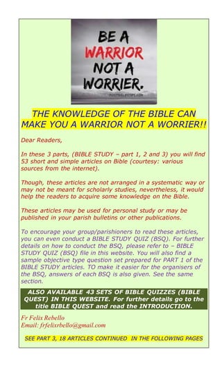 THE KNOWLEDGE OF THE BIBLE CAN
MAKE YOU A WARRIOR NOT A WORRIER!!
Dear Readers,
In these 3 parts, (BIBLE STUDY – part 1, 2 and 3) you will find
53 short and simple articles on Bible (courtesy: various
sources from the internet).
Though, these articles are not arranged in a systematic way or
may not be meant for scholarly studies, nevertheless, it would
help the readers to acquire some knowledge on the Bible.
These articles may be used for personal study or may be
published in your parish bulletins or other publications.
To encourage your group/parishioners to read these articles,
you can even conduct a BIBLE STUDY QUIZ (BSQ). For further
details on how to conduct the BSQ, please refer to – BIBLE
STUDY QUIZ (BSQ) file in this website. You will also find a
sample objective type question set prepared for PART 1 of the
BIBLE STUDY articles. TO make it easier for the organisers of
the BSQ, answers of each BSQ is also given. See the same
section.
ALSO AVAILABLE 43 SETS OF BIBLE QUIZZES (BIBLE
QUEST) IN THIS WEBSITE. For further details go to the
title BIBLE QUEST and read the INTRODUCTION.
Fr Felix Rebello
Email: frfelixrbello@gmail.com
SEE PART 3, 18 ARTICLES CONTINUED IN THE FOLLOWING PAGES
 