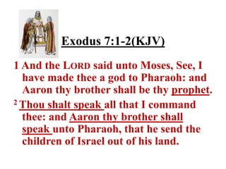 Exodus 7:1-2(KJV)
1 And the LORD said unto Moses, See, I
  have made thee a god to Pharaoh: and
  Aaron thy brother shall be thy prophet.
2 Thou shalt speak all that I command

  thee: and Aaron thy brother shall
  speak unto Pharaoh, that he send the
  children of Israel out of his land.
 