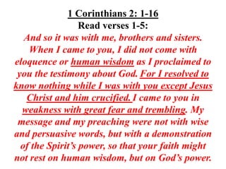 1 Corinthians 2: 1-16
                  Read verses 1-5:
   And so it was with me, brothers and sisters.
    When I came to you, I did not come with
eloquence or human wisdom as I proclaimed to
 you the testimony about God. For I resolved to
know nothing while I was with you except Jesus
   Christ and him crucified. I came to you in
  weakness with great fear and trembling. My
 message and my preaching were not with wise
and persuasive words, but with a demonstration
  of the Spirit’s power, so that your faith might
not rest on human wisdom, but on God’s power.
 