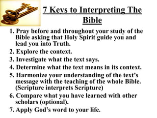7 Keys to Interpreting The
                      Bible
1. Pray before and throughout your study of the
   Bible asking that Holy Spirit guide you and
   lead you into Truth.
2. Explore the context.
3. Investigate what the text says.
4. Determine what the text means in its context.
5. Harmonize your understanding of the text‟s
   message with the teaching of the whole Bible.
   (Scripture interprets Scripture)
6. Compare what you have learned with other
   scholars (optional).
7. Apply God‟s word to your life.
 