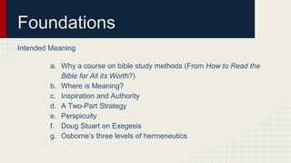 Foundations
Intended Meaning
a. Why a course on bible study methods (From How to Read the
Bible for All its Worth?)
b. Where is Meaning?
c. Inspiration and Authority
d. A Two-Part Strategy
e. Perspicuity
f. Doug Stuart on Exegesis
g. Osborne’s three levels of hermeneutics
 