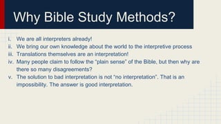 Why Bible Study Methods?
i. We are all interpreters already!
ii. We bring our own knowledge about the world to the interpretive process
iii. Translations themselves are an interpretation!
iv. Many people claim to follow the “plain sense” of the Bible, but then why are
there so many disagreements?
v. The solution to bad interpretation is not “no interpretation”. That is an
impossibility. The answer is good interpretation.
 