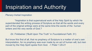 Inspiration and Authority
Plenary-Verbal Inspiration
“Inspiration is that supernatural work of the Holy Spirit by which He
superintended the writing process of Scripture so that all the words and every
part of the original writings were at the same time the words of the human
writers and the very words of God.?
-Dr. Finkbeiner (“Built Upon The Truth” in Foundational Faith, 51)
But know this first of all, that no prophecy of Scripture is a matter of one’s own
interpretation, for no prophecy was ever made by an act of human will, but men
moved by the Holy Spirit spoke from God. -1 Peter 1:20-21
 