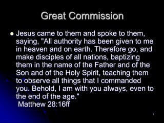 1
Great Commission
 Jesus came to them and spoke to them,
saying, "All authority has been given to me
in heaven and on earth. Therefore go, and
make disciples of all nations, baptizing
them in the name of the Father and of the
Son and of the Holy Spirit, teaching them
to observe all things that I commanded
you. Behold, I am with you always, even to
the end of the age."
Matthew 28:16ff
 