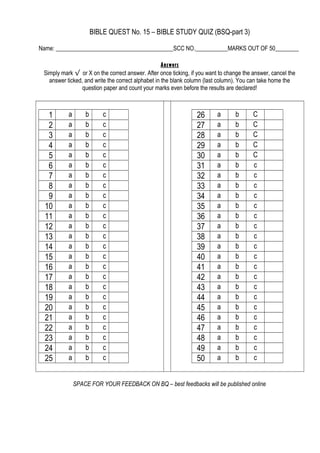 BIBLE QUEST No. 15 – BIBLE STUDY QUIZ (BSQ-part 3)
Name: ________________________________________SCC NO.___________MARKS OUT OF 50________
Answers
Simply mark √ or X on the correct answer. After once ticking, if you want to change the answer, cancel the
answer ticked, and write the correct alphabet in the blank column (last column). You can take home the
question paper and count your marks even before the results are declared!
1 a b c
2 a b c
3 a b c
4 a b c
5 a b c
6 a b c
7 a b c
8 a b c
9 a b c
10 a b c
11 a b c
12 a b c
13 a b c
14 a b c
15 a b c
16 a b c
17 a b c
18 a b c
19 a b c
20 a b c
21 a b c
22 a b c
23 a b c
24 a b c
25 a b c
26 a b C
27 a b C
28 a b C
29 a b C
30 a b C
31 a b c
32 a b c
33 a b c
34 a b c
35 a b c
36 a b c
37 a b c
38 a b c
39 a b c
40 a b c
41 a b c
42 a b c
43 a b c
44 a b c
45 a b c
46 a b c
47 a b c
48 a b c
49 a b c
50 a b c
SPACE FOR YOUR FEEDBACK ON BQ – best feedbacks will be published online
 