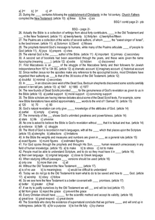 a] 2nd b] 3rd c] 4th
25. During the ____ centuries following the establishmentofChristianity in the 1st century, Church Fathers
compiled the New Testament. (article 10) a] three b] five c] six
BSQ 1 contd page 2/- pto
BSQ – page 2/-
26. Actually the Bible is a collection of writings from about forty contributors, ____ in the Old Testament and
___ in the New Testament. (article 11) a] twenty/twenty b] thirty/ten c] twentyfive/fifteen
27. The Psalms are a collection of the works of several authors, of whom _____, the "sweet singer of Israel",
is the best known. (article 11) a] Solomon b] David c] Moses
28. The prophets transmit God's message to humans, while many of the Psalms articulate ____ of people to
God (article 11). A] joys b] prayers c] cries
29. The eternal God is the ______ author of the Bible. (article 11) A] important b] primary c] secondary
30. A second set of booklets had been assembled through the years, and these were given the name
Apocrypha (meaning _____). (article 12) a] extra b] hidden c] discovered
31. First Maccabees is an _____ of the struggle of the Maccabee family and their followers for Jewish
independence from 167 to 134 BC. (article 12) a] dramatic account b] imaginary account c] historical account
32. Since neither Jesus nor the apostles make any reference to the apocryphal books, most Christians have
regarded their authority as ____to that of the 39 books of the Old Testament. (article 12)
a] doubtful b] minimal c] secondary
33. In ______ in an obscure cave westofthe Dead Sea, Bedouin shepherds discovered some scrolls carefully
placed in ten tall jars. (article 13) a] 1947 b] 1965 c] 1977
34. The new founds of Dead Scrolls provided _____ for the genuineness ofGod's revelation as given to us in
the Bible (article 13) a] partial support b] moral support c] convincing support
35. The Bible scholars are having intense debates aboutsome ofthe Dead Scroll texts. For example, some
new Bible translations have added approximately ____ words to the end of1 Samuel 10. (article 13)
a] 120 b] 70 c] 60
36. God’s natural revelation can only give _____ knowledge of the attributes of God. (article 14)
a] partial b] empty c] wrong
37. The immensity of the ___ shows God's unlimited greatness and powerfulness. (article 14)
a] stars b] life c] universe
38. No one is asked to believe the Bible is God's revelation without ____ that it is factual and true. (article 14)
a] evidence b] faith c] struggle
39. The Word of God is recorded in man's languages, with all the ____ which that places upon the Scripture
(article 15) a] strengths b] attractions c] limitations
40. In the Bible the weights and measures and numbers are given in ____ as a general rule.(article 15)
a] exact figures b] round figures c] estimated figures
41. For God spoke through the prophets and through His Son, _____ human research unnecessary in any
field of human knowledge. (article 15) a] to make b] to stress c] not to make
42. People must be able to understand Scripture, and to do so they must have it in ____ (article 16).
a] their own language b] original language c] close to Greek language
43. When studying difficult passages ____ versions should be used (article 16)
a] only one b] more than one c] all
44. Without the Old Testament the New Testament ____ (article 17).
a] is of no use b] is meaningless c] would be difficult to understand
45. Today we do not go to the Old Testament to learn what to do to be saved and how to ____ God. (article
17) a] worship b] obey c] follow
46. So we see here the New Testament is a better covenantwith ____ promises. (article 17)
a] better b] greater c] final
47. If we try to justify ourselves by the Old Testament we will ___ and will be lost.(article 17)
a] fall from grace b] reject the grace c] prevent the grace
48. Every Christian should have ______ for the scientific method and accept its validity. (article 18)
a] great love b] great respect c] great desire
49. The Scientists who deny the existence ofsupernatural conclude that we gothere _____ and will end up in
nothingness. (article 18) a] for a purpose b] to live life fully c] by chance
 
