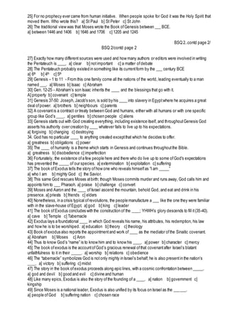 25] For no prophecy ever came from human initiative. When people spoke for God it was the Holy Spirit that
moved them. Who wrote this? a] St Paul b] St Peter c] St John
26] The traditional view was that Moses wrote the Book ofGenesis between ___ BCE.
a] between 1446 and 1406 b] 1646 and 1706 c] 1205 and 1245
BSQ 2..contd page 2/
BSQ 2/contd page 2
27] Exactly how many different sources were used and how many authors or editors were involved in writing
the Pentateuch is ____. a] clear b] notimportant c] a matter ofdebate
28] The Pentateuch probably existed in something like its currentform by the ___ century BCE
a] 6th b] 4th c] 5th
29] Genesis – 1 to 11 - From this one family come all the nations of the world, leading eventually to a man
named ___. a] Moses b] Isaac c] Abraham
30] Gen. 12-25 - Abraham’s son Isaac inherits the ____ and the blessings that go with it.
A] property b] covenant c] temple
31] Genesis 37-50: Joseph, Jacob's son, is sold by his ____ into slavery in Egyptwhere he acquires a great
deal ofpower. a] brothers b] neighbours c] parents
32] A covenantis a contract or treaty between God and humans, either with all humans or with one specific
group like God's ____. a] gentiles b] chosen people c] aliens
33] Genesis starts out with God creating everything, including existence itself, and throughoutGenesis God
asserts his authority over creation by ____ whatever fails to live up to his expectations.
a] forgiving b] changing c] destroying
34. God has no particular ____ to anything created exceptthat which he decides to offer.
a] greatness b] obligations c] power
35] The ____ of humanity is a theme which starts in Genesis and continues throughoutthe Bible.
a] greatness b] disobedience c] imperfection
36] Fortunately, the existence ofa few people here and there who do live up to some ofGod's expectations
has prevented the _____ of our species. a] extermination b] exploitation c] suffering
37] The book ofExodus tells the story ofhow one who reveals himselfas “I am _____”
a] who I am b] mighty God c] the Savior.
38] This same God rescues Moses atbirth; though Moses commits murder and runs away, God calls him and
appoints him to ___ Pharaoh. a] praise b] challenge c] convert
39] Moses and Aaron and the ____ ofIsrael ascend the mountain, behold God, and eat and drink in his
presence. a] priests b] friends c] elders
40] Nonetheless, in a crisis typical ofrevolutions, the people manufacture a ___ like the one they were familiar
with in the slave-house ofEgypt. a] god b] king c] leader
41] The book ofExodus concludes with the construction of the ____; YHWH’s glory descends to fill it(35-40).
a] cave b] Temple c] Tabernacle
42] Exodus lays a foundational ____ in which God reveals his name, his attributes, his redemption, his law
and how he is to be worshiped. a] education b] theory c] theology
43] Book ofexodus also reports the appointmentand work of ____ as the mediator ofthe Sinaitic covenant.
a] Abraham b] Moses c] Aron
44] Thus to know God’s “name” is to know him and to know his ____. a] power b] character c] mercy
45] The book ofexodus is the accountofGod’s gracious renewal ofthat covenantafter Israel’s blatant
unfaithfulness to it in their _____. a] worship b] relations c] obedience
46] The “tabernacle” symbolizes God is notonly mighty in Israel’s behalf; he is also presentin the nation’s
____. a] victory b] suffering c] midst
47] The story in the book ofexodus proceeds along epic lines, with a cosmic confrontation between _____.
a] god and devil b] good and evil c] divine and human
48] Like many epics, Exodus is also the story ofthe founding of a ____. a] nation b] government c]
kingship
49] Since Moses is a national leader, Exodus is also unified by its focus on Israel as the ______.
a] people ofGod b] suffering nation c] chosen race
 