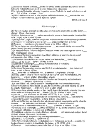 22] Joshua was chosen to be Moses ___ and the one to finally lead the Israelites to the promised land and
that is what the book ofJoshua is about. a] helper b] spokesman c] successor
23] In the book ofJoshua God tells us two things aboutsuccess. The first is that we will not find success until
we ___ God. a] follow b] believe c] love
24] He isn't talked aboutas much as other people in the Bible like Moses etc, but___ was one ofthe best
examples ofa leader in the Bible. a] David b] Joshua c[ Noah
BSQ 3..contd page 2/
BSQ 3/contd page 2
25] The book ofJudges is notreally aboutthe judges who held courtin Israel, but it is aboutthe God of____.
a] power b] love c] vengeance
26] Without God reigning in our ____, our lives are destined to become as disastrous as the characters ofthis
book. (Judges). a] life b] minds c] hearts
27] So as you read (Judges), look for the sins you have in common with the characters and ask yourselfwhat
would happen if you were to give full reign to every _____. a] passion b] problem c] demand
28] There are ____ major themes in the book ofJudges. a] five b] four c] three
29] The time Judges was a time ofreligious compromise. ____ was rampant, affecting even some ofthe
judges (Gideon). a] adultery b] robbery c] idolatry
30] In the book ofJudges 2 emotional responses are evoked from the Lord. Firstis anger and second is ____
a] joy b] compassion c] love
31] The book ofRuth tells the extraordinary story ofGod’s faithfulness to Israel in the life and work of___
ordinary people. a] six b] five c] three
32] The events in the book ofRuth take place atthe time ofthe festival ofthe ___ harvest (Ruth
1:22; 2:17, 23; 3:2, 15, 17)... a] grape b] barley c] wheat
33] God bestows his blessing of______ through human labor (“fruits of your labor”).
a] productivity b] health c] happiness
34] The book ofRuth was written sometime after 1010 B.C., since that was when ___ took the throne of
Israel. a] Saul b] Samuel c] David
35] ____ is one ofthe key themes ofthis book. a] faithfulness b] forgiveness c] courage
36] Finally, God took care ofall of them, blessing Ruth and Boaz with a child they named Obed, who
became the ____ of David. a] father b] grandfather c] uncle
37] Samuel bridges the gap between the period ofthe Judges and the monarchy, and guides Israel’s
transition to ____. a] kingship b] democracy c] lordship
38] In each section, 1 and 2 Samuel focuses on a major figure in the developmentofthe monarchy:
Samuel, the reluctant king maker (1 Sm 1–12); Saul, the king whom the Lord rejects (1 Sm 13–31); David,
the king after the Lord’s own ____ (2 Sm 1–24). a] will b] nation c] heart
39] A common theme unites the narratives of Sam. 1 and 2 : Israel’s God acts justly, prospering those who
remain faithful and destroying those who ___ his ways (1 Sm 2:9). a] betray b] reject c] deny
40] Saul has ____faults which make him unfit for the office of king: a] four b] three c] two
41] God enters into an eternal covenant(treaty) with David and his line, promising ____ protection ofthe
dynasty and of Jerusalem through all time. a] strong b] divine c] everlasting
42] The worst of the kings was Ahab, who along with his queen Jezebel, encouraged the worship of Baal, the
Canaanite ____ and his female consortAshtoreth. a] moon-god b] star-god c] sun-god
43] The true author of the Books of1 and 2 Kings is ______. a] unknown b] Jeremiah c] Elijah
44] First Kings opens describing the ____ of King David (around 971 BC) and the conspiracies surrounding
his succession. a] final days b] glorious days c] difficultdays
45] In addition to performing other miracles, Elijah won a dramatic ____ with false prophets on MountCarmel
(18:1–46). a] treaty b] judgment c] confrontation
46] The Book of2 Kings, along with 1 Kings, was likely written between ____.
a] 560-540 B.C. b] 1000-1200 B.C. c] 1200-1400 BC
47] The Northern Kingdom ofIsrael is eventually destroyed by the Assyrians, and about___ years later the
Southern Kingdom ofJudah is destroyed by the Babylonians. a] 250 b] 136 c] 88
48] There are ____ prominentthemes presentin the Book of2 Kings. a] five b] four c] three
 