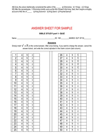 49] Ezra, the priest, traditionally considered the author of the _____. a] Chronicles b] 1 Kings c] 2 Kings
50] After the genealogies, 1 Chronicles briefly sums up the life ofIsrael's first king, Saul, then begins a lengthy
account ofthe life of_____. a] King Solomon b] King David c] ProphetSamuel
ANSWER SHEET FOR SAMPLE
BIBLE STUDY part 1- QUIZ
Name: __________________________________________SC NO._________MARKS OUT OF 50________
Answers
Simply mark √ or X on the correctanswer. After once ticking, if you want to change the answer, cancel the
answer ticked, and write the correct alphabet in the blank column (last column).
1 a b c
2 a b c
3 a b c
4 a b c
5 a b c
6 a b c
7 a b c
8 a b c
9 a b c
10 a b c
11 a b c
12 a b c
13 a b c
14 a b c
15 a b c
16 a b c
17 a b c
18 a b c
19 a b c
20 a b c
21 a b c
22 a b c
23 a b c
24 a b c
25 a b c
26 a b C
27 a b C
28 a b C
29 a b C
30 a b C
31 a b c
32 a b c
33 a b c
34 a b c
35 a b c
36 a b c
37 a b c
38 a b c
39 a b c
40 a b c
41 a b c
42 a b c
43 a b c
44 a b c
45 a b c
46 a b c
47 a b c
48 a b c
49 a b c
50 a b c
 