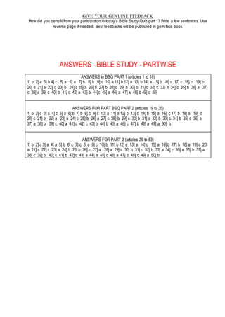 GIVE YOUR GENUINE FEEDBACK
How did you benefit from your participation in today’s Bible Study Quiz-part 1? Write a few sentences. Use
reverse page if needed. Best feedbacks will be published in gem face book
ANSWERS –BIBLE STUDY - PARTWISE
ANSWERS to BSQ PART 1 (articles 1 to 18)
1] b 2] a 3] b 4] c 5] a 6] a 7] b 8] b 9] c 10] a 11] b 12] a 13] b 14] a 15] b 16] c 17] c 18] b 19] b
20] a 21] a 22] c 23] b 24] c 25] a 26] b 27] b 28] c 29] b 30] b 31] c 32] c 33] a 34] c 35] b 36] a 37]
c 38] a 39] c 40] b 41] c 42] a 43] b 44]c 45] a 46] a 47] a 48] b 49] c 50]
ANSWERS FOR PART BSQ PART 2 (articles 19 to 35)
1] b 2] c 3] a 4] c 5] a 6] b 7] b 8] c 9] c 10] a 11] a 12] b 13] c 14] b 15] a 16] c 17] b 18] a 19] c
20] c 21] b 22] a 23] a 24] c 25] b 26] a 27] c 28] b 29] c 30] b 31] a 32] b 33] c 34] b 35] c 36] a
37] a 38] b 39] c 40] a 41] c 42] c 43] b 44] b 45] a 46] c 47] b 48] a 49] a 50] b
ANSWERS FOR PART 3 (articles 36 to 53)
1] b 2] c 3] a 4] a 5] b 6] c 7] c 8] a 9] c 10] b 11] b 12] a 13] a 14] c 15] a 16] b 17] b 18] a 19] c 20]
a 21] c 22] c 23] a 24] b 25] b 26] c 27] a 28] a 29] c 30] b 31] c 32] b 33] a 34] c 35] a 36] b 37] a
38] c 39] b 40] c 41] b 42] c 43] a 44] a 45] c 46] a 47] b 48] c 49] a 50] b
 