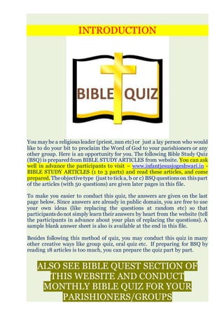 INTRODUCTION
You maybe a religiousleader (priest, nun etc) or just a lay person who would
like to do your bit to proclaim the Word of God to your parishioners or any
other group. Here is an opportunity for you. The following Bible Study Quiz
(BSQ) is prepared from BIBLE STUDY ARTICLES from website. You can ask
well in advance the participants to visit – www.infantjesusjogeshwari.in -
BIBLE STUDY ARTICLES (1 to 3 parts) and read these articles, and come
prepared. Theobjectivetype (just to ticka, b or c) BSQ questions on thispart
of the articles (with 50 questions) are given later pages in this file.
To make you easier to conduct this quiz, the answers are given on the last
page below. Since answers are already in public domain, you are free to use
your own ideas (like replacing the questions at random etc) so that
participantsdonot simply learn their answers by heart from the website (tell
the participants in advance about your plan of replacing the questions). A
sample blank answer sheet is also is available at the end in this file.
Besides following this method of quiz, you may conduct this quiz in many
other creative ways like group quiz, oral quiz etc. If preparing for BSQ by
reading 18 articles is too much, you can prepare the quiz part by part.
ALSO SEE BIBLE QUEST SECTION OF
THIS WEBSITE AND CONDUCT
MONTHLY BIBLE QUIZ FOR YOUR
PARISHIONERS/GROUPS
 