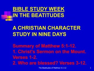 BIBLE STUDY WEEK
IN THE BEATITUDES

A CHRISTIAN CHARACTER
STUDY IN NINE DAYS

Summary of Matthew 5:1-12.
1. Christ's Sermon on the Mount.
Verses 1-2.
2. Who are blessed? Verses 3-12.
           The Beatitudes of Matthew 5:1-12   1
 
