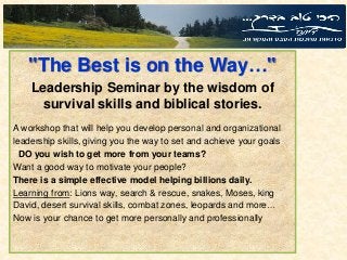 "The Best is on the Way…"
Leadership Seminar by the wisdom of
survival skills and biblical stories.
A workshop that will help you develop personal and organizational
leadership skills, giving you the way to set and achieve your goals
DO you wish to get more from your teams?
Want a good way to motivate your people?
There is a simple effective model helping billions daily.
Learning from: Lions way, search & rescue, snakes, Moses, king
David, desert survival skills, combat zones, leopards and more…
Now is your chance to get more personally and professionally
 