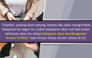 “Lihatlah, saatnya akan datang, bahwa Aku akan mengirimkan
kelaparan ke negeri ini, bukan kelaparan akan roti dan bukan
kehausan akan air, tetapi kelaparan akan mendengarkan
firman TUHAN,” kata firman Tuhan ALLAH. (Amos 8:11)
 