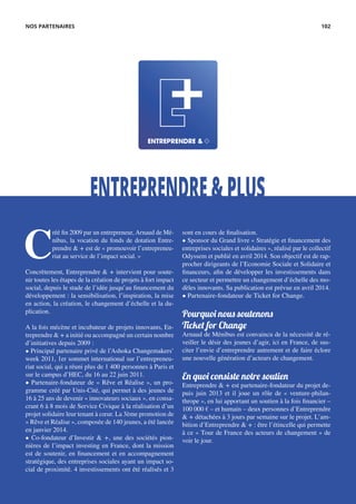 ENTREPRENDRE&PLUS
C
réé fin 2009 par un entrepreneur, Arnaud de Mé-
nibus, la vocation du fonds de dotation Entre-
prendre & + est de « promouvoir l’entrepreneu-
riat au service de l’impact social. »
Concrètement, Entreprendre & + intervient pour soute-
nir toutes les étapes de la création de projets à fort impact
social, depuis le stade de l’idée jusqu’au financement du
développement : la sensibilisation, l’inspiration, la mise
en action, la création, le changement d’échelle et la du-
plication.
A la fois mécène et incubateur de projets innovants, En-
treprendre & + a initié ou accompagné un certain nombre
d’initiatives depuis 2009 :
• Principal partenaire privé de l’Ashoka Changemakers’
week 2011, 1er sommet international sur l’entrepreneu-
riat social, qui a réuni plus de 1 400 personnes à Paris et
sur le campus d’HEC, du 16 au 22 juin 2011.
• Partenaire-fondateur de « Rêve et Réalise », un pro-
gramme créé par Unis-Cité, qui permet à des jeunes de
16 à 25 ans de devenir « innovateurs sociaux », en consa-
crant 6 à 8 mois de Service Civique à la réalisation d’un
projet solidaire leur tenant à cœur. La 3ème promotion de
« Rêve et Réalise », composée de 140 jeunes, a été lancée
en janvier 2014.
• Co-fondateur d’Investir & +, une des sociétés pion-
nières de l’impact investing en France, dont la mission
est de soutenir, en financement et en accompagnement
stratégique, des entreprises sociales ayant un impact so-
cial de proximité. 4 investissements ont été réalisés et 3
sont en cours de finalisation.
• Sponsor du Grand livre « Stratégie et financement des
entreprises sociales et solidaires », réalisé par le collectif
Odyssem et publié en avril 2014. Son objectif est de rap-
procher dirigeants de l’Economie Sociale et Solidaire et
financeurs, afin de développer les investissements dans
ce secteur et permettre un changement d’échelle des mo-
dèles innovants. Sa publication est prévue en avril 2014.
• Partenaire-fondateur de Ticket for Change.
Pourquoi nous soutenons
Ticket for Change
Arnaud de Ménibus est convaincu de la nécessité de ré-
veiller le désir des jeunes d’agir, ici en France, de sus-
citer l’envie d’entreprendre autrement et de faire éclore
une nouvelle génération d’acteurs de changement.
En quoi consiste notre soutien
Entreprendre & + est partenaire-fondateur du projet de-
puis juin 2013 et il joue un rôle de « venture-philan-
thrope », en lui apportant un soutien à la fois financier –
100 000 € – et humain – deux personnes d’Entreprendre
& + détachées à 3 jours par semaine sur le projet. L’am-
bition d’Entreprendre & + : être l’étincelle qui permette
à ce « Tour de France des acteurs de changement » de
voir le jour.
NOS PARTENAIRES 102
 