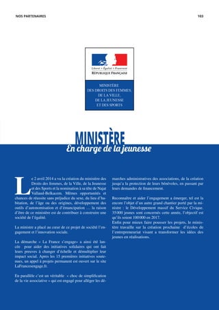 L
e 2 avril 2014 a vu la création du ministère des
Droits des femmes, de la Ville, de la Jeunesse
et des Sports et la nomination à sa tête de Najat
Vallaud-Belkacem. Mêmes opportunités et
chances de réussite sans préjudice du sexe, du lieu d’ha-
bitation, de l’âge ou des origines, développement des
outils d’autonomisation et d’émancipation … la raison
d’être de ce ministère est de contribuer à construire une
société de l’égalité.
La ministre a placé au cœur de ce projet de société l’en-
gagement et l’innovation sociale.
La démarche « La France s’engage» a ainsi été lan-
cée pour aider des initiatives solidaires qui ont fait
leurs preuves à changer d’échelle et démultiplier leur
impact social. Apres les 15 premières initiatives soute-
nues, un appel à projets permanent est ouvert sur le site
LaFrancesengage.fr.
En parallèle c’est un véritable « choc de simplification
de la vie associative » qui est engagé pour alléger les dé-
marches administratives des associations, de la création
jusqu’a la protection de leurs bénévoles, en passant par
leurs demandes de financement.
Reconnaître et aider l’engagement a émerger, tel est la
encore l’objet d’un autre grand chantier porté par la mi-
nistre : le Développement massif du Service Civique.
35 000 jeunes sont concernés cette année, l’objectif est
qu’ils soient 100 000 en 2017.
Enfin pour mieux faire pousser les projets, le minis-
tère travaille sur la création prochaine d’écoles de
l’entrepreneuriat visant a transformer les idées des
jeunes en réalisations.
MINISTÈREEn charge de la jeunesse
NOS PARTENAIRES 103
 
