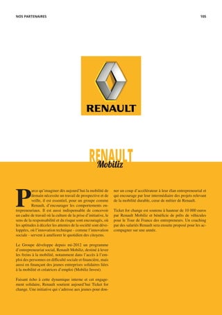 RENAULTMobiliz
P
arce qu’imaginer dès aujourd’hui la mobilité de
demain nécessite un travail de prospective et de
veille, il est essentiel, pour un groupe comme
Renault, d’encourager les comportements en-
trepreneuriaux. Il est aussi indispensable de concevoir
un cadre de travail où la culture de la prise d’initiative, le
sens de la responsabilité et du risque sont encouragés, où
les aptitudes à déceler les attentes de la société sont déve-
loppées, où l’innovation technique - comme l’innovation
sociale - servent à améliorer le quotidien des citoyens.
Le Groupe développe depuis mi-2012 un programme
d’entrepreneuriat social, Renault Mobiliz, destiné à lever
les freins à la mobilité, notamment dans l’accès à l’em-
ploi des personnes en difficulté sociale et financière, mais
aussi en finançant des jeunes entreprises solidaires liées
à la mobilité et créatrices d’emploi (Mobiliz Invest).
Faisant écho à cette dynamique interne et cet engage-
ment solidaire, Renault soutient aujourd’hui Ticket for
change. Une initiative qui s’adresse aux jeunes pour don-
ner un coup d’accélérateur à leur élan entrepreneurial et
qui encourage par leur intermédiaire des projets relevant
de la mobilité durable, cœur de métier de Renault.
Ticket for change est soutenu à hauteur de 10 000 euros
par Renault Mobiliz et bénéficie de prêts de véhicules
pour le Tour de France des entrepreneurs. Un coaching
par des salariés Renault sera ensuite proposé pour les ac-
compagner sur une année.
NOS PARTENAIRES 105
 