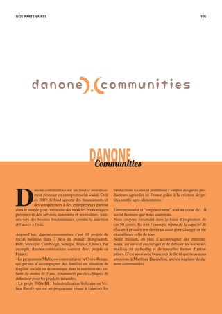 DANONECommunities
D
anone.communities est un fond d’investisse-
ment pionnier en entrepreneuriat social. Créé
en 2007, le fond apporte des financements et
des compétences à des entrepreneurs partout
dans le monde pour construire des modèles économiques
pérennes et des services innovants et accessibles, tour-
nés vers des besoins fondamentaux comme la nutrition
et l’accès à l’eau.
Aujourd’hui, danone.communities c’est 10 projets de
social business dans 7 pays du monde (Bangladesh,
Inde, Mexique, Cambodge, Senegal, France, Chine). Par
exemple, danone.communities soutient deux projets en
France:
- Le programme Malin, co-construit avec la Croix-Rouge,
qui permet d’accompagner des familles en situation de
fragilité sociale ou économique dans la nutrition des en-
fants de moins de 3 ans, notamment par des chèques de
réduction pour les produits infantiles.
- Le projet ISOMIR - Industrialisation Solidaire en Mi-
lieu Rural - qui est un programme visant à valoriser les
productions locales et pérenniser l’emploi des petits pro-
ducteurs agricoles en France grâce à la création de pe-
tites unités agro-alimentaires.
Entrepreneuriat et “empowerment” sont au coeur des 10
social business que nous soutenons.
Nous croyons fortement dans la force d’inspiration de
ces 50 jeunes. Ils sont l’exemple même de la capacité de
chacun à prendre son destin en main pour changer sa vie
et améliorer celle de tous.
Notre mission, en plus d’accompagner des entrepre-
neurs, est aussi d’encourager et de diffuser les nouveaux
modèles de leadership et de nouvelles formes d’entre-
prises. C’est aussi avec beaucoup de fierté que nous nous
associons à Matthieu Dardaillon, ancien stagiaire de da-
none.communities.
NOS PARTENAIRES 106
 