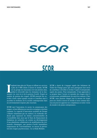 SCOR
I
mplanté dans plus de 30 pays et offrant ses services
à plus de 4 000 clients à travers le monde, SCOR
est un groupe de réassurance de tout premier plan,
global et diversifié dans les domaines de la réas-
surance vie, non-vie et de la gestion d’actifs. Expert en
matière de gestion des risques, SCOR poursuit des ac-
tivités à forte valeur ajoutée sociale et contribue ainsi à
accroître la résilience de la société contemporaine dans
un environnement toujours plus incertain.
SCOR met l’innovation, le savoir, la connaissance des
risques, et leur diffusion au cœur de sa stratégie et du bien
commun. La capacité d’innovation sociétale du Groupe
s’illustre notamment par un soutien à la recherche mé-
dicale pour repousser les limites conventionnelles de
l’assurabilité mais aussi par le biais du financement de
fondations de recherche, un soutien au développement
d’une plateforme collaborative de modélisation des évé-
nements climatiques, une gestion d’actifs immobiliers
respectueuse de l’environnement, ou encore la préven-
tion des risques psychosociaux, via sa filiale Rehalto.
SCOR a choisi de s’engager auprès des initiateurs de
Ticket for Change parce que nous partageons leur envie
de contribuer à réveiller et révéler l’esprit d’entreprendre
auprès des jeunes. Pour entreprendre, il faut apprendre à
se projeter dans l’avenir et à prendre des risques dont il
est nécessaire, préalablement, de saisir les contours. Chez
SCOR, nous prenons chaque jour la mesure du risque
pour nos clients à travers le monde et nous sommes heu-
reux de pouvoir apporter nos compétences et notre vision
du monde à de jeunes entrepreneurs.
NOS PARTENAIRES 107
 
