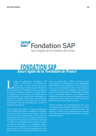 FONDATION SAPSous l’égide de la Fondation de France
L
eader des applications d’entreprise, SAP
(NYSE : SAP) fournit aux entreprises de
toutes tailles et de tous secteurs les moyens
logiciels d’une meilleure gestion. Du back of-
fice à la direction, de l’entrepôt à la vente, quel que soit
le terminal d’utilisation (ordinateur, terminal mobile),
les applications SAP permettent aux collaborateurs et
aux organisations de travailler plus efficacement en-
semble et de s’appuyer sur des tableaux de bord person-
nalisés afin de conserver leur avance dans un contexte
concurrentiel. Pour plus d’informations, consultez le
site http://www.sap.com
Dans le département CSR, nos critères d’engagement
sont l’éducation des matières scientifiques et l’entrepre-
neuriat social. Pour maximiser notre impact, nous met-
tons à disposition de nos partenaires les trois leviers qui
forment toute action sociale : le capital, notamment via
la Fondation SAP sous égide de la Fondation de France
; le talent, avec des programmes de mécénat de compé-
tence de nos collaborateurs ; et la technologie, grâce à
des dons de nos logiciels à des associations ou entre-
preneurs sociaux. En France, par exemple, nous avons
aidé à financer des associations spécialisées dans l’édu-
cation aux matières dites « STEM » (sciences, techno-
logie, ingénierie, mathématiques) comme Bibliothèque
San Frontières pour son programme « Les Voyageurs du
Code », ou des entrepreneurs sociaux comme Simplon.
co, fabrique accélérée de développeurs à destination de
talents sous représentés dans l’entreprenariat numérique.
Avec la communauté Makesense, nous engageons nos
collaborateurs dans du mécénat de compétence pour ai-
der des entrepreneurs sociaux dans des pays de la région
EMEA (Europe, Moyen-Orient, Afrique).
Ticket for Change s’inscrit pleinement dans cette vision
et représente une opportunité formidable de soutenir
l’émergence d’une nouvelle génération en France, dé-
terminée à concilier valeurs entrepreneuriales et impact
social. Nous sommes heureux de participer à un projet
d’une telle ampleur.
NOS PARTENAIRES 108
 
