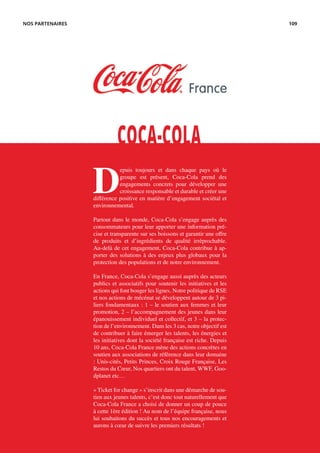 D
epuis toujours et dans chaque pays où le
groupe est présent, Coca-Cola prend des
engagements concrets pour développer une
croissance responsable et durable et créer une
différence positive en matière d’engagement sociétal et
environnemental.
Partout dans le monde, Coca-Cola s’engage auprès des
consommateurs pour leur apporter une information pré-
cise et transparente sur ses boissons et garantir une offre
de produits et d’ingrédients de qualité irréprochable.
Au-delà de cet engagement, Coca-Cola contribue à ap-
porter des solutions à des enjeux plus globaux pour la
protection des populations et de notre environnement.
En France, Coca-Cola s’engage aussi auprès des acteurs
publics et associatifs pour soutenir les initiatives et les
actions qui font bouger les lignes. Notre politique de RSE
et nos actions de mécénat se développent autour de 3 pi-
liers fondamentaux : 1 – le soutien aux femmes et leur
promotion, 2 – l’accompagnement des jeunes dans leur
épanouissement individuel et collectif, et 3 – la protec-
tion de l’environnement. Dans les 3 cas, notre objectif est
de contribuer à faire émerger les talents, les énergies et
les initiatives dont la société française est riche. Depuis
10 ans, Coca-Cola France mène des actions concrètes en
soutien aux associations de référence dans leur domaine
: Unis-cités, Petits Princes, Croix Rouge Française, Les
Restos du Cœur, Nos quartiers ont du talent, WWF, Goo-
dplanet etc…
« Ticket for change » s’inscrit dans une démarche de sou-
tien aux jeunes talents, c’est donc tout naturellement que
Coca-Cola France a choisi de donner un coup de pouce
à cette 1ère édition ! Au nom de l’équipe française, nous
lui souhaitons du succès et tous nos encouragements et
aurons à cœur de suivre les premiers résultats !
COCA-COLA
NOS PARTENAIRES 109
 
