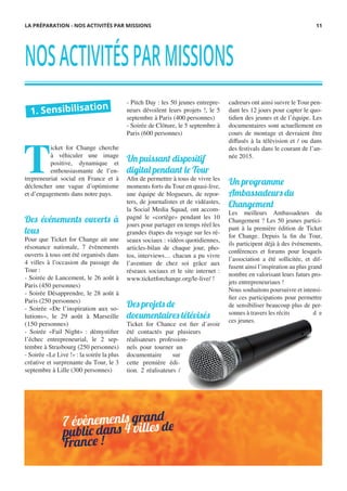 T
icket for Change cherche
à véhiculer une image
positive, dynamique et
enthousiasmante de l’en-
trepreneuriat social en France et à
déclencher une vague d’optimisme
et d’engagements dans notre pays.
Des événements ouverts à
tous
Pour que Ticket for Change ait une
résonance nationale, 7 évènements
ouverts à tous ont été organisés dans
4 villes à l’occasion du passage du
Tour :
- Soirée de Lancement, le 26 août à
Paris (450 personnes)
- Soirée Désapprendre, le 28 août à
Paris (250 personnes)
- Soirée «De l’inspiration aux so-
lutions», le 29 août à Marseille
(150 personnes)
- Soirée «Fail Night» : démystifier
l’échec entrepreneurial, le 2 sep-
tembre à Strasbourg (250 personnes)
- Soirée «Le Live !» : la soirée la plus
créative et surprenante du Tour, le 3
septembre à Lille (300 personnes)
- Pitch Day : les 50 jeunes entrepre-
neurs dévoilent leurs projets !, le 5
septembre à Paris (400 personnes)
- Soirée de Clôture, le 5 septembre à
Paris (600 personnes)
Un puissant dispositif
digital pendant le Tour
Afin de permettre à tous de vivre les
moments forts du Tour en quasi-live,
une équipe de blogueurs, de repor-
ters, de journalistes et de vidéastes,
la Social Media Squad, ont accom-
pagné le «cortège» pendant les 10
jours pour partager en temps réel les
grandes étapes du voyage sur les ré-
seaux sociaux : vidéos quotidiennes,
articles-bilan de chaque jour, pho-
tos, interviews… chacun a pu vivre
l’aventure de chez soi grâce aux
réseaux sociaux et le site internet :
www.ticketforchange.org/le-live/ !
Des projets de
documentaires télévisés
Ticket for Chance est fier d’avoir
été contactés par plusieurs
réalisateurs profession-
nels pour tourner un
documentaire sur
cette première édi-
tion. 2 réalisateurs /
cadreurs ont ainsi suivre le Tour pen-
dant les 12 jours pour capter le quo-
tidien des jeunes et de l’équipe. Les
documentaires sont actuellement en
cours de montage et devraient être
diffusés à la télévision et / ou dans
des festivals dans le courant de l’an-
née 2015.
Un programme
Ambassadeurs du
Changement
Les meilleurs Ambassadeurs du
Changement ? Les 50 jeunes partici-
pant à la première édition de Ticket
for Change. Depuis la fin du Tour,
ils participent déjà à des événements,
conférences et forums pour lesquels
l’association a été sollicitée, et dif-
fusent ainsi l’inspiration au plus grand
nombre en valorisant leurs futurs pro-
jets entrepreneuriaux !
Nous souhaitons poursuivre et intensi-
fier ces participations pour permettre
de sensibiliser beaucoup plus de per-
sonnes à travers les récits d e
ces jeunes.
1. Sensibilisation
NOSACTIVITÉSPARMISSIONS
LA PRÉPARATION - NOS ACTIVITÉS PAR MISSIONS 11
 