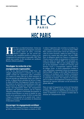 H
EC Paris a un objectif prioritaire : former une
nouvelle génération de dirigeants conscients
des grands enjeux du siècle, c’est-à-dire
désireux d’apporter, par leur activité pro-
fessionnelle, une contribution positive et créative au dé-
veloppement de la performance responsable. HEC Paris
entend ainsi assumer le rôle incombant aux meilleures
Business Schools mondiales.
Développer la recherche et les
enseignements responsables
C’est l’un des objectifs prioritaires d’HEC Paris : dé-
velopper significativement la recherche sur la respon-
sabilité sociétale des organisations grâce, notamment,
à la création de chaires telle que la chaire Entreprise et
Pauvreté présidée par Muhammad Yunus, prix Nobel de
la Paix, et Martin Hirsch, président du Service Civique,
la chaire GDF/Suez Développement Durable ainsi qu’à
des initiatives de recherches interdisciplinaires telles que
l’Observatoire du Management Alternatif ou le centre
Society and Organizations (SnO). Des enseignements
spécifiques sont également proposés, tels les majeures
Alternative Management et Sustainable Development, le
certificat Social Business ou encore la famille de cours
électifs sur les questions sociales. En 2014, le centre SnO
s’élargit à l’enseignement de la grande école, visant à
intégrer à l’ensemble de son curriculum, les dimensions
d’innovation sociétale.
Encourager les engagements sociétaux
HEC Paris veut continuer à incarner l’école républicaine
qu’elle n’a jamais cessé d’être depuis sa création, en 1881,
et refuser l’opposition entre ouverture et excellence. La
« performance responsable », au cœur du projet d’HEC
Paris, consiste à œuvrer pour s’ouvrir aux catégories so-
ciales les moins favorisées, repérer les jeunes à fort po-
tentiel et les soutenir dans leurs efforts. Au sein d’HEC
Paris, la délégation égalité des Chances et Engagement
Citoyen conçoit et anime ses programmes en liaison avec
toutes les entités de l’école HEC et les principales as-
sociations étudiantes. HEC est ainsi engagé depuis cinq
ans sur des programmes «Cordées de la réussite» pour
favoriser l’accès à l’enseignement supérieur d’élèves
de collèges, lycées et classes préparatoires résidant en
zones défavorisées, notamment à travers les programmes
PACE et PREP’. De plus, en 2012, HEC Paris ouvre à La
Courneuve un incubateur social StandUp à destination
des étudiants et des entrepreneurs sociaux des quartiers,
en particulier les femmes. Son objectif est d’accompa-
gner et accélérer le développement d’entreprises sociales
apportant des réponses innovantes sur des territoires en
grande difficulté.
Dans cet esprit d’engagement au service de l’innovation
sociétale, HEC Paris accompagne l’initiative de Ticket
for Change en mettant à sa disposition des ressources hu-
maines et financières et son expertise reconnue dans le
domaine de l’entrepreneuriat social.
HEC PARIS
NOS PARTENAIRES 110
 