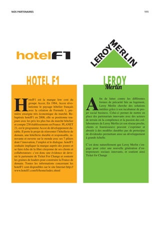LEROYHOTEL F1 Merlin
H
otelF1 est la marque low cost du
groupe Accor, En 1984, Accor révo-
lutionne le paysage hôtelier français
avec la création de Formule 1, pre-
mière enseigne très économique du marché. Re-
baptisée hotelF1 en 2008, elle se positionne tou-
jours avec les prix les plus bas du marché hôtelier
et compte 238 établissements en France. PLANET
21, est le programme Accor de développement du-
rable. Il porte le projet de réinventer l’hôtellerie de
demain, une hôtellerie durable et responsable, in-
novante et ouverte sur le monde avec ses 7 piliers
dont l’innovation, l’emploi et le dialogue. hotelF1
souhaite impliquer la marque auprès des jeunes et
se faire écho de la fibre citoyenne de ses clients et
collaborateurs: c’est donc une évidence de deve-
nir le partenaire de Ticket For Change et soutenir
les graines de leaders pour construire la France de
demain. Toutes les informations concernant les
hotelF1 sont disponibles sur le site Internet http://
www.hotelf1.com/fr/home/index.shtml
A
fin de lutter contre les différentes
formes de précarité liée au logement,
Leroy Merlin cherche des solutions
inédites grâce à son incubateur de pro-
jet social business. Celui-ci permet de mettre en
place des partenariats innovants avec des acteurs
de terrain où la compétence et la passion des col-
laborateurs de Leroy Merlin (et son réseau proche,
clients et fournisseurs) peuvent s’exprimer et
aboutir à des modèles durables pas de pertes/pas
de dividendes permettant ainsi un développement
à grande échelle.
C’est donc naturellement que Leroy Merlin s’en-
gage pour créer une nouvelle génération d’en-
trepreneurs sociaux innovants, et soutient ainsi
Ticket for Change
NOS PARTENAIRES 111
 