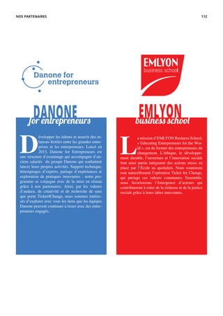 DANONE EMLYONfor entrepreneurs business school
D
évelopper les talents et nourrir des re-
lations fertiles entre les grandes entre-
prises et les entrepreneurs. Lancé en
2013, Danone for Entrepreneurs est
une structure d’essaimage qui accompagne d’an-
ciens salariés du groupe Danone qui souhaitent
lancer leurs propres activités. Support technique,
témoignages d’experts, partage d’expériences et
exploration de pratiques innovantes : notre pro-
gramme se conjugue avec de la mise en réseau
grâce à nos partenaires. Ainsi, par les valeurs
d’audace, de créativité et de recherche de sens
que porte Ticket4Change, nous sommes intéres-
sés d’explorer avec vous les liens que les équipes
Danone peuvent continuer à tisser avec des entre-
preneurs engagés.
L
a mission d’EMLYON Business School,
« Educating Entrepreneurs for the Wor-
ld », est de former des entrepreneurs du
changement. L’éthique, le développe-
ment durable, l’ouverture et l’innovation sociale
font ainsi partie intégrante des actions mises en
place par l’École au quotidien. Nous soutenons
tout naturellement l’opération Ticket for Change,
qui partage ces valeurs communes. Ensemble,
nous favoriserons l’émergence d’acteurs qui
contribueront à créer de la richesse et de la justice
sociale grâce à leurs idées innovantes.
NOS PARTENAIRES 112
 