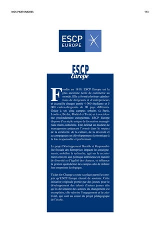 ESCPEurope
F
ondée en 1819, ESCP Europe est la
plus ancienne école de commerce au
monde. Elle a formé plusieurs généra-
tions de dirigeants et d’entrepreneurs
et accueille chaque année 4 000 étudiants et 5
000 cadres-dirigeants de 90 pays différents.
Grâce à ses cinq campus urbains (à Paris,
Londres, Berlin, Madrid et Turin) et à son iden-
tité profondément européenne, ESCP Europe
dispose d’un style unique de formation managé-
riale multi-culturelle. Elle défend un modèle de
management préparant l’avenir dans le respect
de la créativité, de la culture, de la diversité et
accompagnant un développement économique à
la fois responsable et performant.
Le projet Développement Durable et Responsabi-
lité Sociale des Entreprises impacte les enseigne-
ments, mobilise la recherche, agit sur le recrute-
ment à travers une politique ambitieuse en matière
de diversité et d’égalité des chances, et influence
la gestion quotidienne des campus afin de réduire
leur empreinte écologique.
Ticket for Change a toute sa place parmi les pro-
jets qu’ESCP Europe choisit de soutenir. Cette
initiative originale portée par des jeunes pour le
développement des talents d’autres jeunes afin
qu’ils deviennent des acteurs du changement est
exemplaire, elle valorise l’engagement et la créa-
tivité, qui sont au coeur du projet pédagogique
de l’école.
NOS PARTENAIRES 113
 