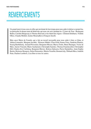 Un grand merci à tous ceux et celles qui ont donné de leur temps pour nous aider à réaliser ce projet fou,
en particulier la dream team de bénévoles qui nous ont suivi pendant les 12 jours du Tour : Boutayana
Badou, Caroline Bergeceay et Thomas Bouvard, et les bénévoles région : Clément Delebarre, Violette
Obrez, Claudia Mokbel, Justine Mourtadhoi et François Savelli.
Mais aussi Marie de Castelet, qui a fait un travail incroyable pour nous aider à faire ce bilan, et
Athina Limnatitis, Morgane Jacobée, Eléonore Mahée, Clara Gold, Emma Virey, Sandrine Plantier,
Soazig Barthélemy, Arnaud Poissonier, Benjamin Mussot, Maeva Tordo, Marie Baranger, Victor de
Metz, Aurore Vincenti, Marie Auchatraire, Christophe Sanchez, Thomas Francheschini, Christopher
Hill, Charles-Eric Carlsberg, Benjamin Blavier, Bolewa Sabourin, Pierre Dardaillon, Anne-Sophie
Burtin, Hortense Bourgois, Julien Demoutiez, Martin Trouillet, Romain Joly, Thibault Merz, Isabelle
Prats, Pauline Lorthiois, Lisa Dino et tous les autres.
REMERCIEMENTS
NOS PARTENAIRES 115
 