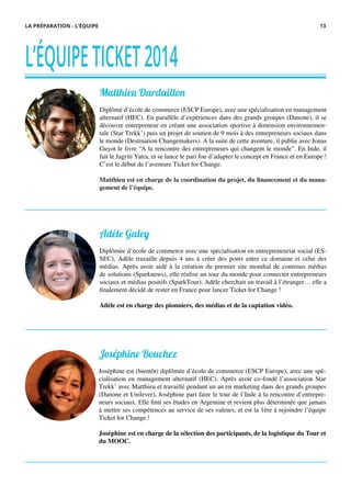 L’ÉQUIPETICKET2014
Matthieu Dardaillon
Diplômé d’école de commerce (ESCP Europe), avec une spécialisation en management
alternatif (HEC). En parallèle d’expériences dans des grands groupes (Danone), il se
découvre entrepreneur en créant une association sportive à dimension environnemen-
tale (Star Trekk’) puis un projet de soutien de 9 mois à des entrepreneurs sociaux dans
le monde (Destination Changemakers). A la suite de cette aventure, il publie avec Jonas
Guyot le livre “A la rencontre des entrepreneurs qui changent le monde”. En Inde, il
fait le Jagriti Yatra, et se lance le pari fou d’adapter le concept en France et en Europe !
C’est le début de l’aventure Ticket for Change.
Matthieu est en charge de la coordination du projet, du financement et du mana-
gement de l’équipe.
Adèle Galey
Diplômée d’école de commerce avec une spécialisation en entrepreneuriat social (ES-
SEC), Adèle travaille depuis 4 ans à créer des ponts entre ce domaine et celui des
médias. Après avoir aidé à la création du premier site mondial de contenus médias
de solutions (Sparknews), elle réalise un tour du monde pour connecter entrepreneurs
sociaux et médias positifs (SparkTour). Adèle cherchait un travail à l’étranger… elle a
finalement décidé de rester en France pour lancer Ticket for Change !
Adèle est en charge des pionniers, des médias et de la captation vidéo.
LA PRÉPARATION - L’ÉQUIPE
Joséphine Bouchez
Joséphine est (bientôt) diplômée d’école de commerce (ESCP Europe), avec une spé-
cialisation en management alternatif (HEC). Après avoir co-fondé l’association Star
Trekk’ avec Matthieu et travaillé pendant un an en marketing dans des grands groupes
(Danone et Unilever), Joséphine part faire le tour de l’Inde à la rencontre d’entrepre-
neurs sociaux. Elle finit ses études en Argentine et revient plus déterminée que jamais
à mettre ses compétences au service de ses valeurs, et est la 1ère à rejoindre l’équipe
Ticket for Change !
Joséphine est en charge de la sélection des participants, de la logistique du Tour et
du MOOC.
13
 
