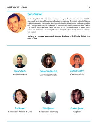 David Ariche
Coordinateur Paris
Salomé Stoikovitch
Coordinatrice Marseille
Iris Roussel
Coordinatrice Amanins & Lyon
Chloé Girard
Coordinatrice Strasbourg
Samuel Chabré
Coordinateur Lille
Emeline Gaube
Graphiste
LA PRÉPARATION - L’ÉQUIPE
Boris Marcel
Boris est diplômé d’école de commerce avec une spécialisation en entrepreneuriat (Ske-
ma). Après avoir travaillé pour un cabinet de formation et de conseil spécialisé dans le
leadership éthique, il a travaillé dans la sensibilisation à l’économie sociale et solidaire
et à l’entrepreneuriat social en France, et notamment dans le programme Jeun’ESS ou
il y fonde le média Say Yess. Boris est aussi un des co-fondateurs de la Social Media
Squad, une entreprise sociale amplificatrice d’impact d’événements relatifs à l’innova-
tion sociale.
Boris est en charge de la communication, du Roadbook et de l’équipe digitale pen-
dant le Tour.
14
 